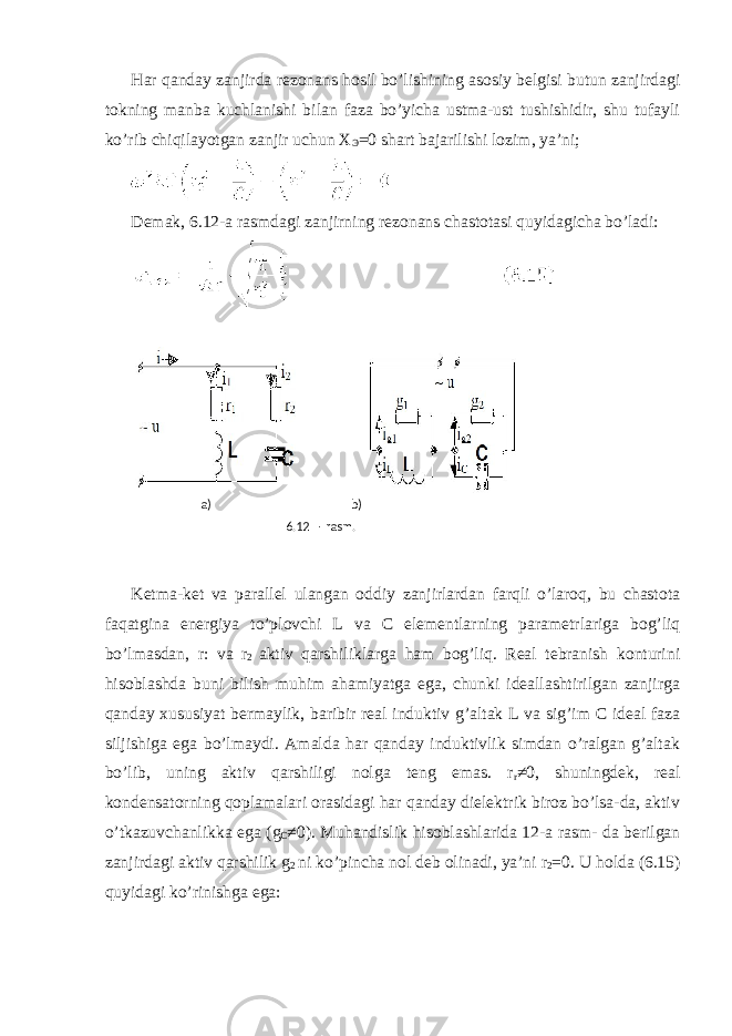 Har qanday zanjirda rezonans hosil bo’lishining asosiy belgisi butun zanjirdagi tokning manba kuchlanishi bilan faza bo’yicha ustma-ust tushishidir, shu tufayli ko’rib chiqilayotgan zanjir uchun X Э =0 shart bajarilishi lozim, ya’ni; Demak, 6.12-a rasmdagi zanjirning rezonans chastotasi quyidagicha bo’ladi: Ketma-ket va parallel ulangan oddiy zanjirlardan farqli o’laroq, bu chastota faqatgina energiya to’plovchi L va С elementlarning parametrlariga bog’liq bo’lmasdan, r: va r 2 aktiv qarshiliklarga ham bog’liq. Real tebranish konturini hisoblashda buni bilish muhim ahamiyatga ega, chunki ideallashtirilgan zanjirga qanday xususiyat bermaylik, baribir real induktiv g’altak L va sig’im C ideal faza siljishiga ega bo’lmaydi. Amalda har qanday induktivlik simdan o’ralgan g’altak bo’lib, uning aktiv qarshiligi nolga teng emas. r r ≠0, shuningdek, real kondensatorning qoplamalari orasidagi har qanday dielektrik biroz bo’lsa-da, aktiv o’tkazuvchanlikka ega (g C ≠0). Muhandislik hisoblashlarida 12-a rasm- da berilgan zanjirdagi aktiv qarshilik g 2 ni ko’pincha nol deb olinadi, ya’ni r 2 =0. U holda (6.15) quyidagi ko’rinishga ega: a) b) 6.12 - rasm. 