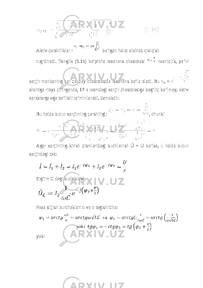  Aktiv qarshiliklar r bo’lgan holat alohida qiziqish tug’diradi. Tenglik (6.15) bo’yicha rezonans chastotasi noaniqlik, ya’ni zanjir manbaning har qanday chastotasida rezonans bo’la oladi. Bu r 1 , = r shartiga rioya qilinganda, 12-a rasmdagi zanjir chastotasiga bog’liq bo’lmay, aktiv xarakterga ega bo’lishi ta’minlanadi, demakdir. Bu holda butun zanjirning qarshiligi: , chunki Agar zanjirning kirish qismlaridagi kuchlanish Ú = U bo’lsa, u holda butun zanjirdagi tok: Sig’im C dagi kuchlanish: Faza siljish burchaklari φ va φ tegishlicha: yoki 
