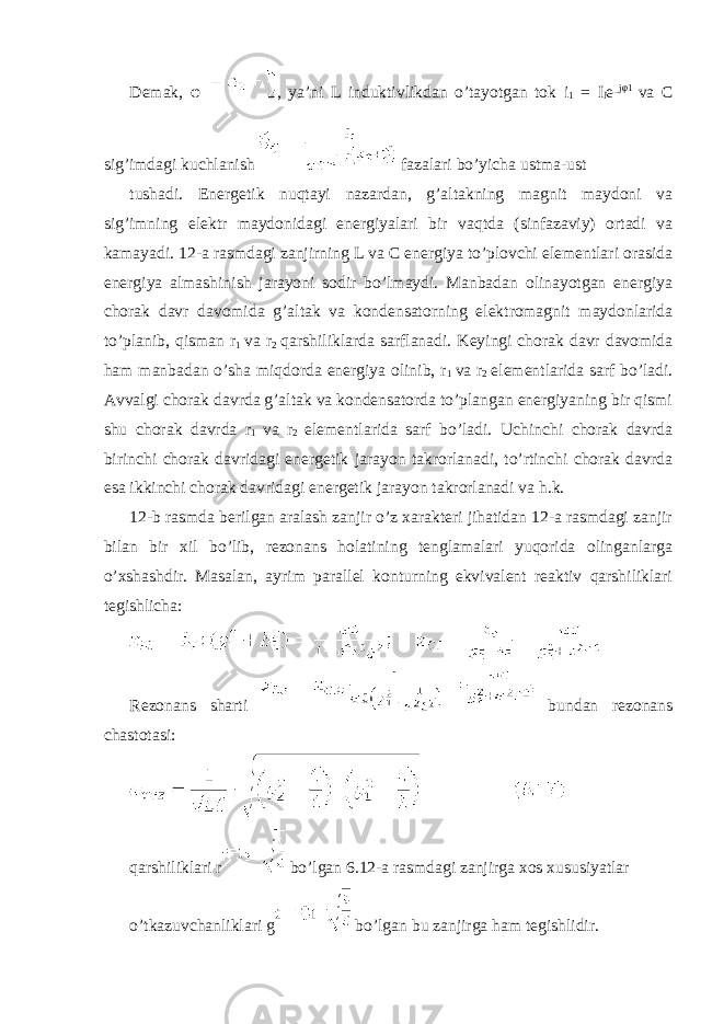 Demak, φ , ya’ni L induktivlikdan o’tayotgan tok i 1 = I l e- j φ 1 va C sig’imdagi kuchlanish fazalari bo’yicha ustma-ust tushadi. Energetik nuqtayi nazardan, g’altakning magnit maydoni va sig’imning elektr maydonidagi energiyalari bir vaqtda (sinfazaviy) ortadi va kamayadi. 12-a rasmdagi zanjirning L va C energiya to’plovchi elementlari orasida energiya almashinish jarayoni sodir bo’lmaydi. Manbadan olinayotgan energiya chorak davr davomida g’altak va kondensatorning elektromagnit maydonlarida to’planib, qisman r 1 va r 2 qarshiliklarda sarflanadi. Keyingi chorak davr davomida ham manbadan o’sha miqdorda energiya olinib, r 1 va r 2 elementlarida sarf bo’ladi. Avvalgi chorak davrda g’altak va kondensatorda to’plangan energiyaning bir qismi shu chorak davrda r 1 va r 2 elementlarida sarf bo’ladi. Uchinchi chorak davrda birinchi chorak davridagi energetik jarayon takrorlanadi, to’rtinchi chorak davrda esa ikkinchi chorak davridagi energetik jarayon takrorlanadi va h.k. 12-b rasmda berilgan aralash zanjir o’z xarakteri jihatidan 12-a rasmdagi zanjir bilan bir xil bo’lib, rezonans holatining tenglamalari yuqorida olinganlarga o’xshashdir. Masalan, ayrim parallel konturning ekvivalent reaktiv qarshiliklari tegishlicha: Rezonans sharti bundan rezonans chastotasi: qarshiliklari r bo’lgan 6.12-a rasmdagi zanjirga xos xususiyatlar o’tkazuvchanliklari g bo’lgan bu zanjirga ham tegishlidir. 