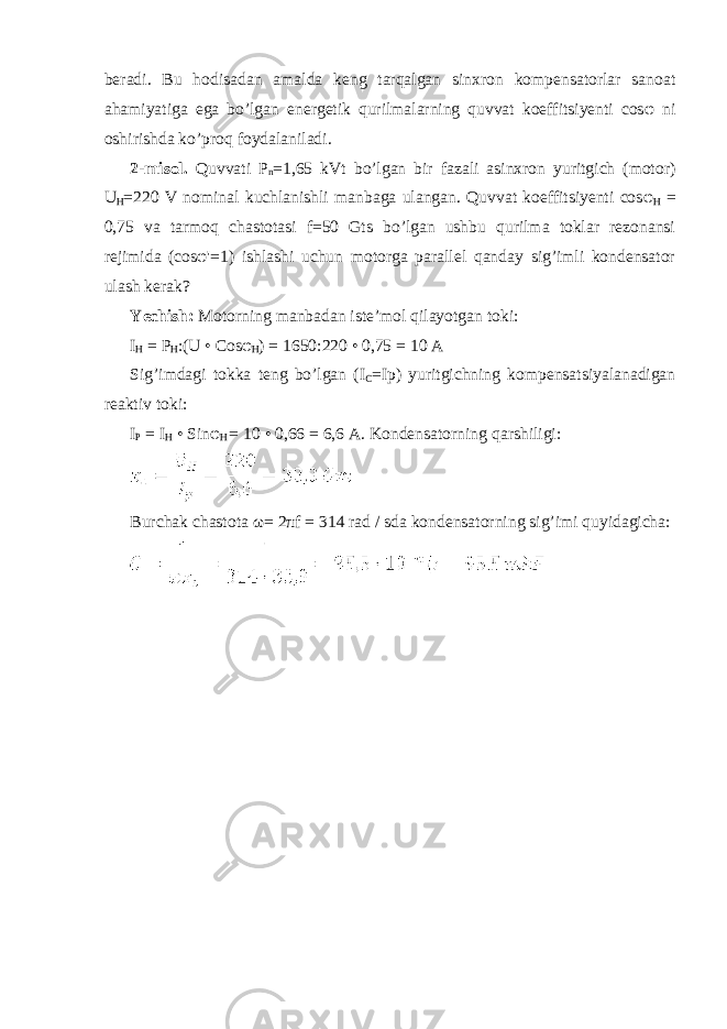 beradi. Bu hodisadan amalda keng tarqalgan sinxron kompensatorlar sanoat ahamiyatiga ega bo’lgan energetik qurilmalarning quvvat koeffitsiyenti cos φ ni oshirishda ko’proq foydalaniladi. 2-misol. Quvvati P n =1,65 kVt bo’lgan bir fazali asinxron yuritgich (motor) U H =220 V nominal kuchlanishli manbaga ulangan. Quvvat koeffitsiyenti cos φ H = 0,75 va tarmoq chastotasi f=50 Gts bo’lgan ushbu qurilma toklar rezonansi rejimida (cos φ &#39;=1) ishlashi uchun motorga parallel qanday sig’imli kondensator ulash kerak? Yechish: Motorning manbadan iste’mol qilayotgan toki: I H = P H :(U • Cos φ H ) = 1650:220 • 0,75 = 10 A Sig’imdagi tokka teng bo’lgan (I C =Ip) yuritgichning kompensatsiyalanadigan reaktiv toki: I P = I H • Sin φ H = 10 • 0,66 = 6,6 A. Kondensatorning qarshiligi: Burchak chastota ω = 2 π f = 314 rad / sda kondensatorning sig’imi quyidagicha: 