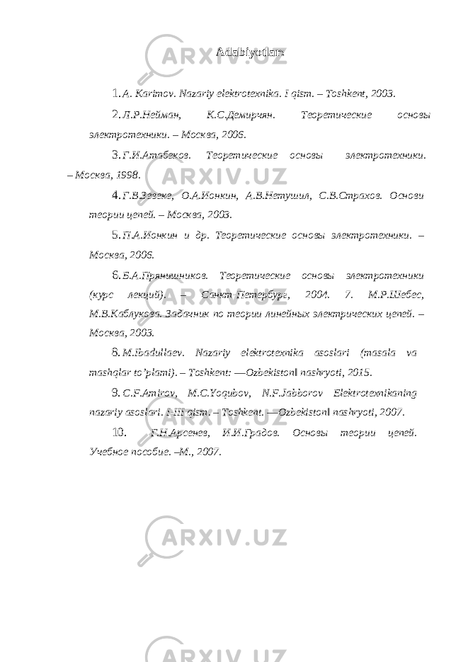 Adabiyotlar : 1. A. Karimov. Nazariy elektrotexnika. I qism. – Toshkent, 2003. 2. Л.Р.Нейман, К.С.Демирчян. Теоретические основы электротехники. – Москва, 2006. 3. Г.И.Атабеков. Теоретические основы электротехники. – Москва, 1998. 4. Г.В.Зевеке, O.А.Ионкин, А.В.Нетушил, С.В.Страхов. Основи теории цепей. – Москва, 2003. 5. П.А.Ионкин и др. Теоретические основы электротехники. – Москва, 2006. 6. Б.А.Прянишников. Теоретические основы электротехники (курс лекций). – Санкт-Петербург, 2004. 7. М.Р.Шебес, М.В.Каблукова. Задачник по теории линейных электрических цепей. – Москва, 2003. 8. M.Ibadullaev. Nazariy elektrotexnika asoslari (masala va mashqlar to’plami). – Toshkent: ―Ozbekiston‖ nashryoti, 2015. 9. C.F.Amirov, M.C.Yoqubov, N.F.Jabborov Elektrotexnikaning nazariy asoslari. I-III qism. – Toshkent. ―Ozbekiston‖ nashryoti, 2007. 10. Г.Н.Арсенев, И.И.Градов. Основы теории цепей. Учебное пособие. –М., 2007. 