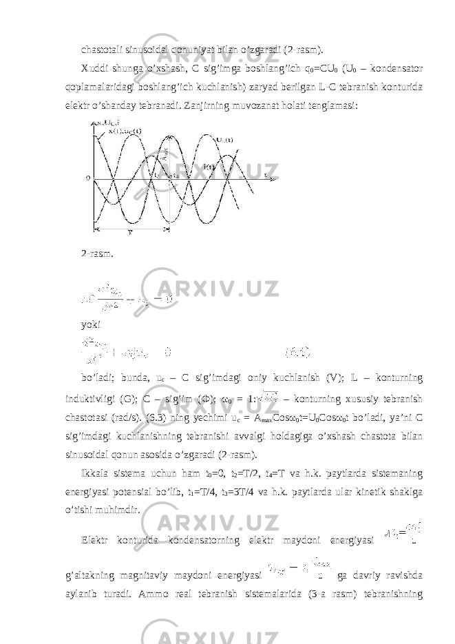 chastotali sinusoidal qonuniyat bilan o’zgaradi (2-rasm). Xuddi shunga o’xshash, C sig’imga boshlang’ich q 0 =CU 0 (U 0 – kondensator qoplamalaridagi boshlang’ich kuchlanish) zaryad berilgan L-C tebranish konturida elektr o’shanday tebranadi. Zanjirning muvozanat holati tenglamasi: 2-rasm. yoki bo’ladi; bunda, u c – C sig’imdagi oniy kuchlanish (V); L – konturning induktivligi (G); C – sig’im ( Ф ); ω 0 = 1: – konturning xususiy tebranish chastotasi (rad/s). (6.3) ning yechimi u c = A max Cos ω 0 t=U 0 Cos ω 0 t bo’ladi, ya’ni C sig’imdagi kuchlanishning tebranishi avvalgi holdagiga o’xshash chastota bilan sinusoidal qonun asosida o’zgaradi (2-rasm). Ikkala sistema uchun ham t 0 =0, t 2 =T/2, t 4 =T va h.k. paytlarda sistemaning energiyasi potensial bo’lib, t 1 =T/4, t 3 =3T/4 va h.k. paytlarda ular kinetik shaklga o’tishi muhimdir. Elektr konturida kondensatorning elektr maydoni energiyasi g’altakning magnitaviy maydoni energiyasi ga davriy ravishda aylanib turadi. Ammo real tebranish sistemalarida (3-a rasm) tebranishning 