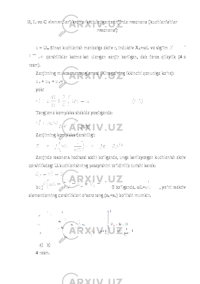 R, L va C elementlari ketma-ket ulangan zanjirda rezonans (kuchlanishlar rezonansi) u = U m Sin ω t kuchlanish manbaiga aktiv r, induktiv X L = ω L va sig’im qarshiliklar ketma-ket ulangan zanjir berilgan, deb faraz qilaylik (4-a rasm). Zanjirning muvozanat tenglamasi (Kirxgofning ikkinchi qonuniga ko’ra): u r + u L + u c = u yoki Tenglama kompleks shaklda yozilganda: (6.6) Zanjirning kompleks qarshiligi: Zanjirda rezonans hodisasi sodir bo’lganda, unga berilayotgan kuchlanish aktiv qarshilikdagi U r kuchlanishning pasayishini to’ldirilib turishi kerak: bu j 0 bo’lganda, ω L= , ya’ni reaktiv elementlarning qarshiliklari o’zaro teng (x L =x c ) bo’lishi mumkin. a) b) 4-rasm. 