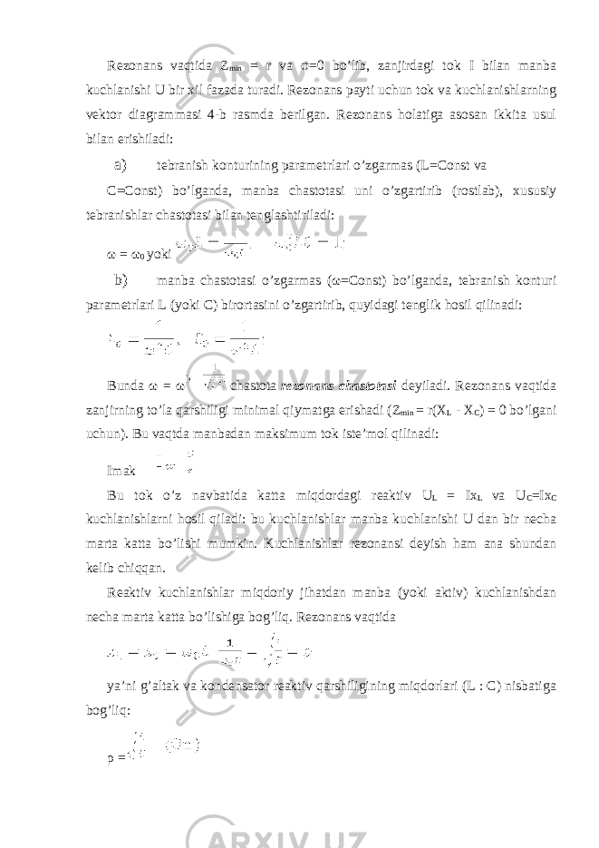 Rezonans vaqtida Z min = r va φ =0 bo’lib, zanjirdagi tok I bilan manba kuchlanishi U bir xil fazada turadi. Rezonans payti uchun tok va kuchlanishlarning vektor diagrammasi 4-b rasmda berilgan. Rezonans holatiga asosan ikkita usul bilan erishiladi: a) tebranish konturining parametrlari o’zgarmas (L=Const va C=Const) bo’lganda, manba chastotasi uni o’zgartirib (rostlab), xususiy tebranishlar chastotasi bilan tenglashtiriladi: ω = ω 0 yoki b) manba chastotasi o’zgarmas (ω=Const) bo’lganda, tebranish konturi parametrlari L (yoki C) birortasini o’zgartirib, quyidagi tenglik hosil qilinadi: Bunda ω = ω chastota rezonans chastotasi deyiladi. Rezonans vaqtida zanjirning to’la qarshiligi minimal qiymatga erishadi (Z min = r(X L - X C ) = 0 bo’lgani uchun). Bu vaqtda manbadan maksimum tok iste’mol qilinadi: Imak Bu tok o’z navbatida katta miqdordagi reaktiv U L = Ix L va U C =Ix C kuchlanishlarni hosil qiladi: bu kuchlanishlar manba kuchlanishi U dan bir necha marta katta bo’lishi mumkin. Kuchlanishlar rezonansi deyish ham ana shundan kelib chiqqan. Reaktiv kuchlanishlar miqdoriy jihatdan manba (yoki aktiv) kuchlanishdan necha marta katta bo’lishiga bog’liq. Rezonans vaqtida ya’ni g’altak va kondensator reaktiv qarshiligining miqdorlari (L : C) nisbatiga bog’liq: ρ = 