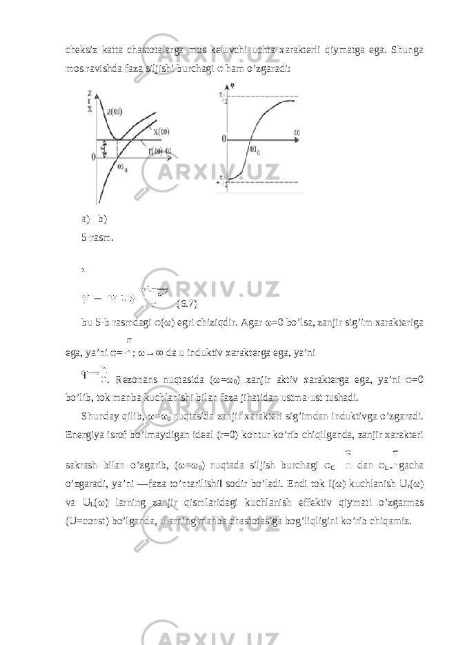 cheksiz katta chastotalarga mos keluvchi uchta xarakterli qiymatga ega. Shunga mos ravishda faza siljishi burchagi φ ham o’zgaradi: a) b) 5-rasm. (6.7) bu 5-b rasmdagi φ(ω) egri chiziqdir. Agar ω=0 bo’lsa, zanjir sig’im xarakteriga ega, ya’ni φ=- ; ω→∞ da u induktiv xarakterga ega, ya’ni . Rezonans nuqtasida (ω=ω 0 ) zanjir aktiv xarakterga ega, ya’ni φ=0 bo’lib, tok manba kuchlanishi bilan faza jihatidan ustma-ust tushadi. Shunday qilib, ω=ω 0 nuqtasida zanjir xarakteri sig’imdan induktivga o’zgaradi. Energiya isrof bo’lmaydigan ideal (r=0) kontur ko’rib chiqilganda, zanjir xarakteri sakrash bilan o’zgarib, (ω=ω 0 ) nuqtada siljish burchagi φ C dan φ L= gacha o’zgaradi, ya’ni ―faza to’ntarilishi‖ sodir bo’ladi. Endi tok I(ω) kuchlanish U r (ω) va U L (ω) larning zanjir qismlaridagi kuchlanish effektiv qiymati o’zgarmas (U=const) bo’lganda, ularning manba chastotasiga bog’liqligini ko’rib chiqamiz. 