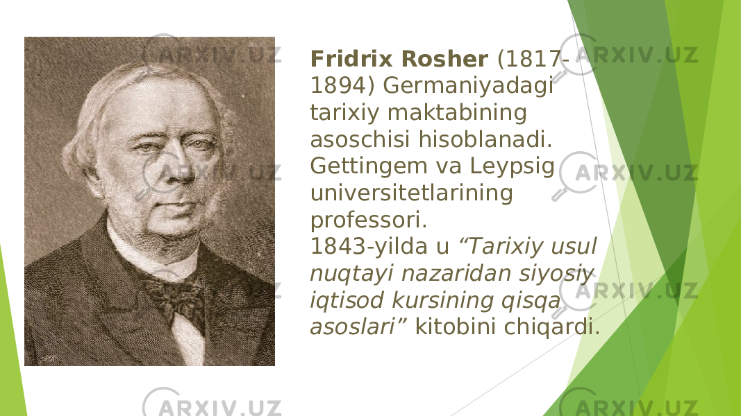 Fridrix Rosher (1817- 1894) Germaniyadagi tarixiy maktabining asoschisi hisoblanadi. Gettingem va Leypsig universitetlarining professori. 1843-yilda u “Tarixiy usul nuqtayi nazaridan siyosiy iqtisod kursining qisqa asoslari” kitobini chiqardi. 