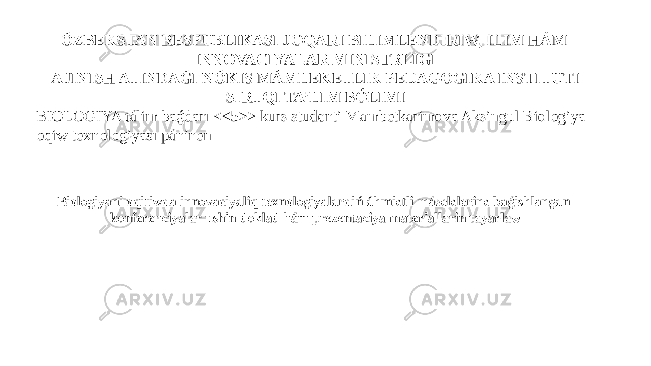 ÓZBEKSTAN RESPUBLIKASI JOQARI BILIMLENDIRIW, ILIM HÁM INNOVACIYALAR MINISTRLIGI AJINISH ATINDAǴI NÓKIS MÁMLEKETLIK PEDAGOGIKA INSTITUTI SIRTQI TA’LIM BÓLIMI BIOLOGIYA tálim baǵdarı <<5>> kurs studenti Mambetkarimova Aksingul Biologiya oqiw texnologiyası páninen Biologiyani oqitiwda innovaciyaliq texnologiyalardiń áhmietli máselelerine baǵishlangan konferenciyalar ushin doklad hám prezentaciya materiallarin tayarlaw 