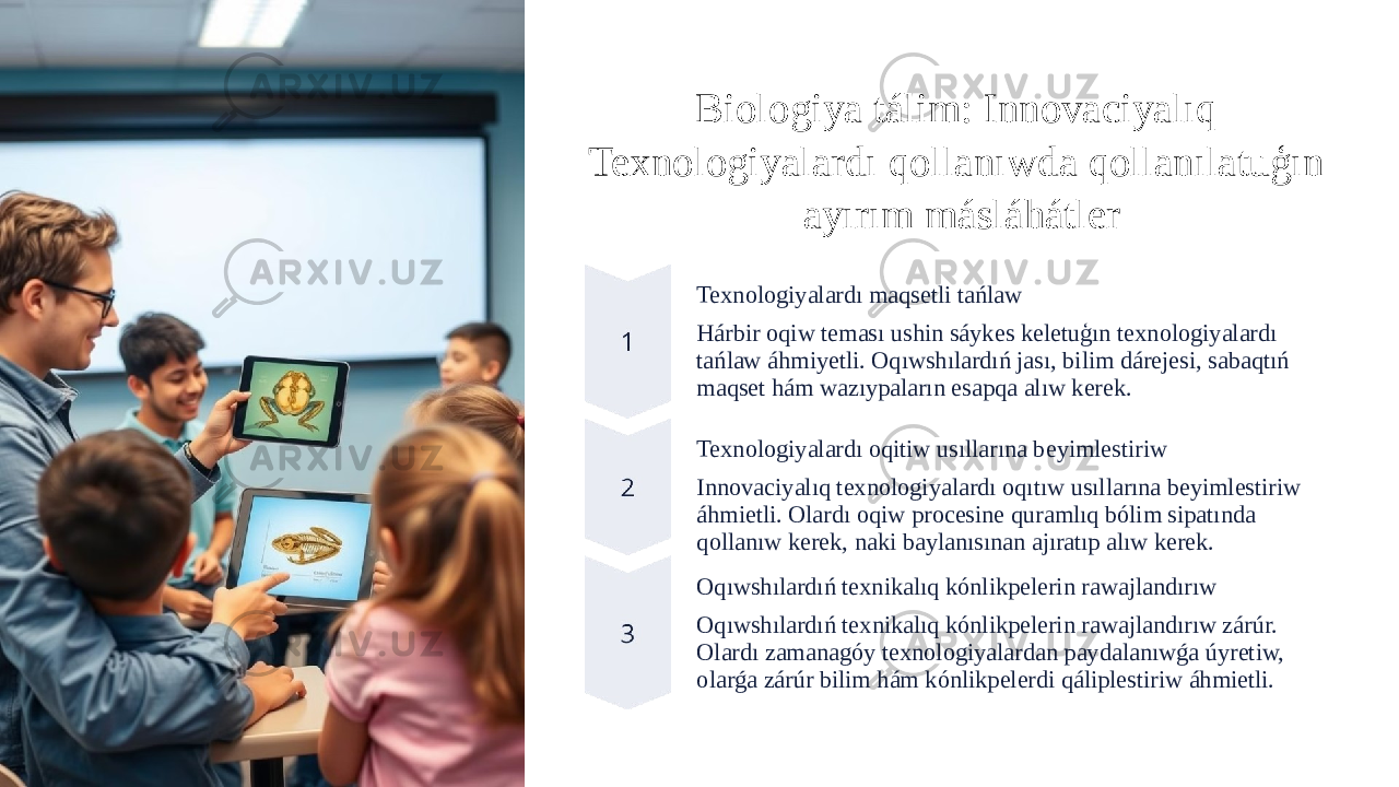 Biologiya tálim: Innovaciyalıq Texnologiyalardı qollanıwda qollanılatuģın ayırım másláhátler Texnologiyalardı maqsetli tańlaw Hárbir oqiw teması ushin sáykes keletuģın texnologiyalardı tańlaw áhmiyetli. Oqıwshılardıń jası, bilim dárejesi, sabaqtıń maqset hám wazıypaların esapqa alıw kerek. Texnologiyalardı oqitiw usıllarına beyimlestiriw Innovaciyalıq texnologiyalardı oqıtıw usıllarına beyimlestiriw áhmietli. Olardı oqiw procesine quramlıq bólim sipatında qollanıw kerek, naki baylanısınan ajıratıp alıw kerek. Oqıwshılardıń texnikalıq kónlikpelerin rawajlandırıw Oqıwshılardıń texnikalıq kónlikpelerin rawajlandırıw zárúr. Olardı zamanagóy texnologiyalardan paydalanıwǵa úyretiw, olarǵa zárúr bilim hám kónlikpelerdi qáliplestiriw áhmietli. 