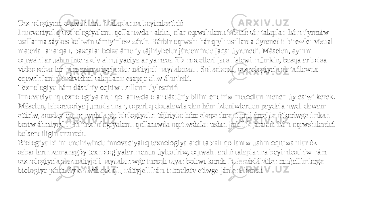 Texnologiyanı oqıwshılardıń talaplarına beyimlestiriń Innovaciyalıq texnologiyalardı qollanıwdan aldın, olar oqıwshılardıń ózine tán talapları hám úyreniw usıllarına sáykes keliwin támiyinlew zárúr. Hárbir oqıwshı hár qıylı usıllarda úyrenedi: birewler vizual materiallar arqalı, basqalar bolsa ámeliy tájiriybeler járdeminde jaqsı úyrenedi. Máselen, ayırım oqıwshılar ushın interaktiv simulyaciyalar yamasa 3D modelleri jaqsı islewi múmkin, basqalar bolsa video sabaqlar hám animaciyalardan nátiyjeli paydalanadı. Sol sebepli, texnologiyalardı tańlawda oqıwshılardıń individual talapların esapqa alıw áhmietli. Texnologiya hám dástúriy oqitiw usılların úylestiriń Innovaciyalıq texnologiyalardı qollanıwda olar dástúriy bilimlendiriw metodları menen úylesiwi kerek. Máselen, laboratoriya jumıslarınan, toparlıq dodalawlardan hám izleniwlerden paydalanıwdı dawam ettiriw, sonday-aq, oqıwshılarǵa biologiyalıq tájiriybe hám eksperimentlerdi ámelde ótkeriwge imkan beriw áhmiyetli. Bul texnologiyalardı qollanıwda oqıtıwshılar ushın jeńillik jaratadı hám oqıwshılardıń belsendiligin arttıradı. Biologiya bilimlendiriwinde innovaciyalıq texnologiyalardı tabıslı qollanıw ushın oqıtıwshılar óz sabaqların zamanagóy texnologiyalar menen úylestiriw, oqıwshılardıń talaplarına beyimlestiriw hám texnologiyalardan nátiyjeli paydalanıwǵa turaqlı tayar bolıwı kerek. Bul másláhátler muģallimlerge biologiya pánin úyreniwdi qızıqlı, nátiyjeli hám interaktiv etiwge járdem beredi 