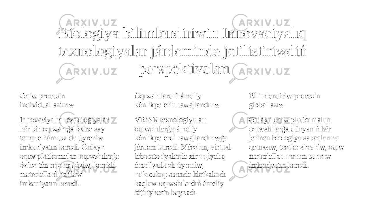 Biologiya bilimlendiriwin Innovaciyalıq texnologiyalar járdeminde jetilistiriwdiń perspektivaları Oqiw procesin individuallastırıw Innovaciyalıq texnologiyalar hár bir oqıwshıǵa ózine say tempte hám usılda úyreniw imkaniyatın beredi. Onlayn oqıw platformaları oqıwshılarǵa ózine tán rejeler dúziw, kerekli materiallardı tańlaw imkaniyatın beredi. Oqıwshılardıń ámeliy kónlikpelerin rawajlandırıw VR/AR texnologiyaları oqıwshılarǵa ámeliy kónlikpelerdi rawajlandırıwǵa járdem beredi. Máselen, virtual laboratoriyalarda xirurgiyalıq ámeliyatlardı úyreniw, mikroskop astında kletkalardı baqlaw oqıwshılardıń ámeliy tájiriybesin bayıtadı. Bilimlendiriw procesin globallasıw Onlayn oqıw platformaları oqıwshılarǵa dúnyanıń hár jerinen biologiya sabaqlarına qatnasıw, testler sheshiw, oqıw materialları menen tanısıw imkaniyatın beredi. 