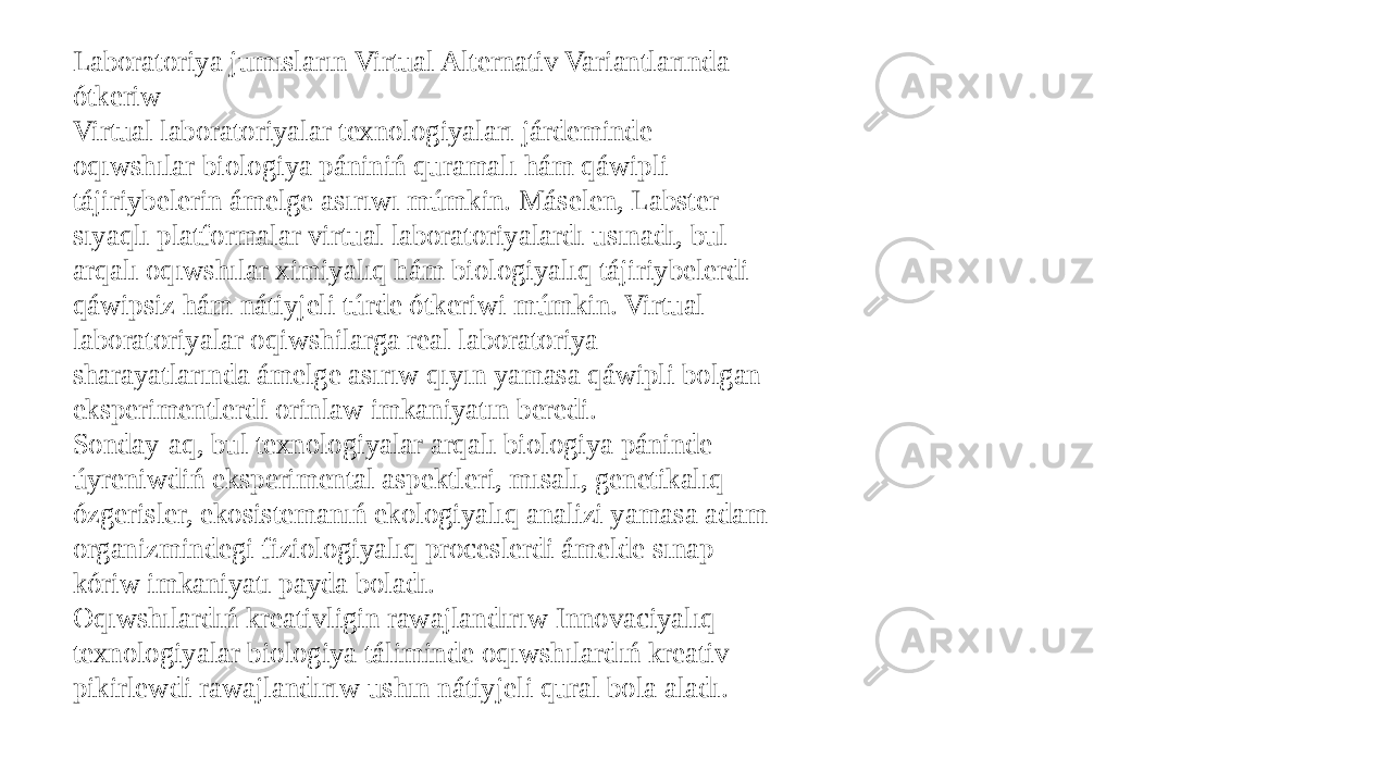 Laboratoriya jumısların Virtual Alternativ Variantlarında ótkeriw Virtual laboratoriyalar texnologiyaları járdeminde oqıwshılar biologiya pániniń quramalı hám qáwipli tájiriybelerin ámelge asırıwı múmkin. Máselen, Labster sıyaqlı platformalar virtual laboratoriyalardı usınadı, bul arqalı oqıwshılar ximiyalıq hám biologiyalıq tájiriybelerdi qáwipsiz hám nátiyjeli túrde ótkeriwi múmkin. Virtual laboratoriyalar oqiwshilarga real laboratoriya sharayatlarında ámelge asırıw qıyın yamasa qáwipli bolgan eksperimentlerdi orinlaw imkaniyatın beredi. Sonday-aq, bul texnologiyalar arqalı biologiya páninde úyreniwdiń eksperimental aspektleri, mısalı, genetikalıq ózgerisler, ekosistemanıń ekologiyalıq analizi yamasa adam organizmindegi fiziologiyalıq proceslerdi ámelde sınap kóriw imkaniyatı payda boladı. Oqıwshılardıń kreativligin rawajlandırıw Innovaciyalıq texnologiyalar biologiya táliminde oqıwshılardıń kreativ pikirlewdi rawajlandırıw ushın nátiyjeli qural bola aladı. 