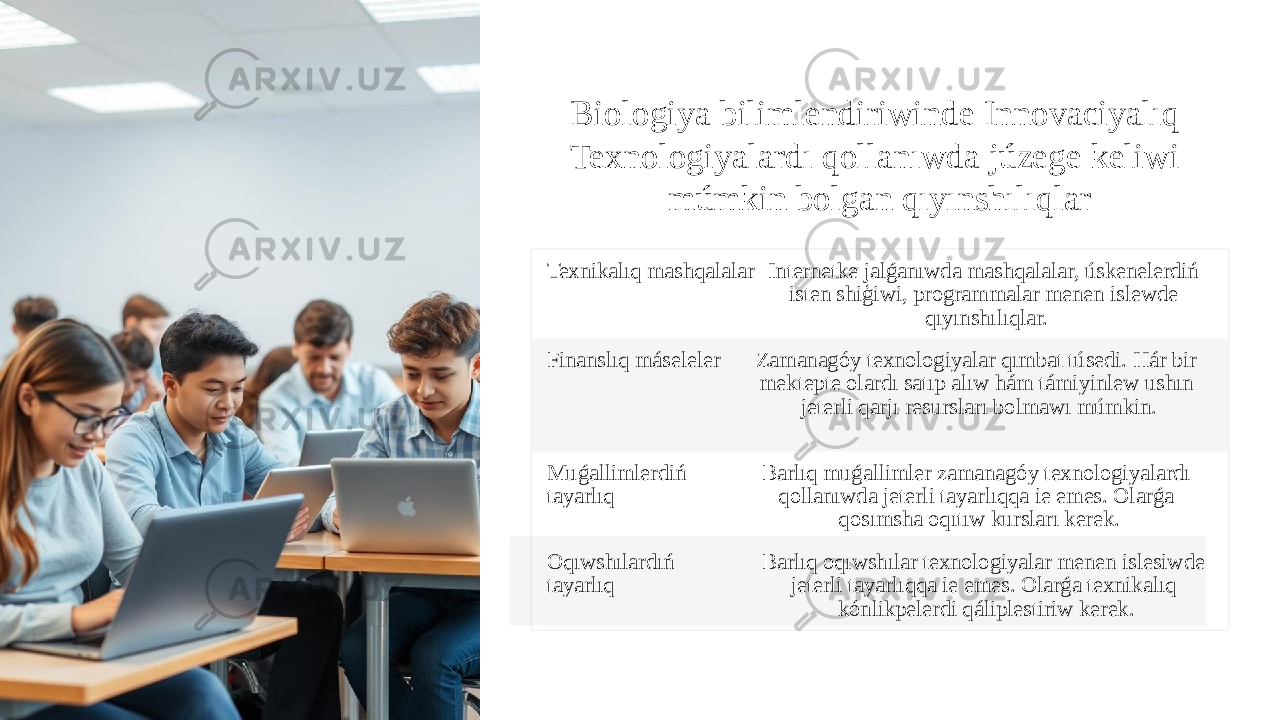 Biologiya bilimlendiriwinde Innovaciyalıq Texnologiyalardı qollanıwda júzege keliwi múmkin bolgan qıyınshılıqlar Texnikalıq mashqalalar Internetke jalǵanıwda mashqalalar, úskenelerdiń isten shiģiwi, programmalar menen islewde qıyınshılıqlar. Finanslıq máseleler Zamanagóy texnologiyalar qımbat túsedi. Hár bir mektepte olardı satıp alıw hám támiyinlew ushın jeterli qarjı resursları bolmawı múmkin. Muǵallimlerdiń tayarlıq Barlıq muǵallimler zamanagóy texnologiyalardı qollanıwda jeterli tayarlıqqa ie emes. Olarǵa qosımsha oqıtıw kursları kerek. Oqıwshılardıń tayarlıq Barlıq oqıwshılar texnologiyalar menen islesiwde jeterli tayarlıqqa ie emes. Olarǵa texnikalıq kónlikpelerdi qáliplestiriw kerek. 