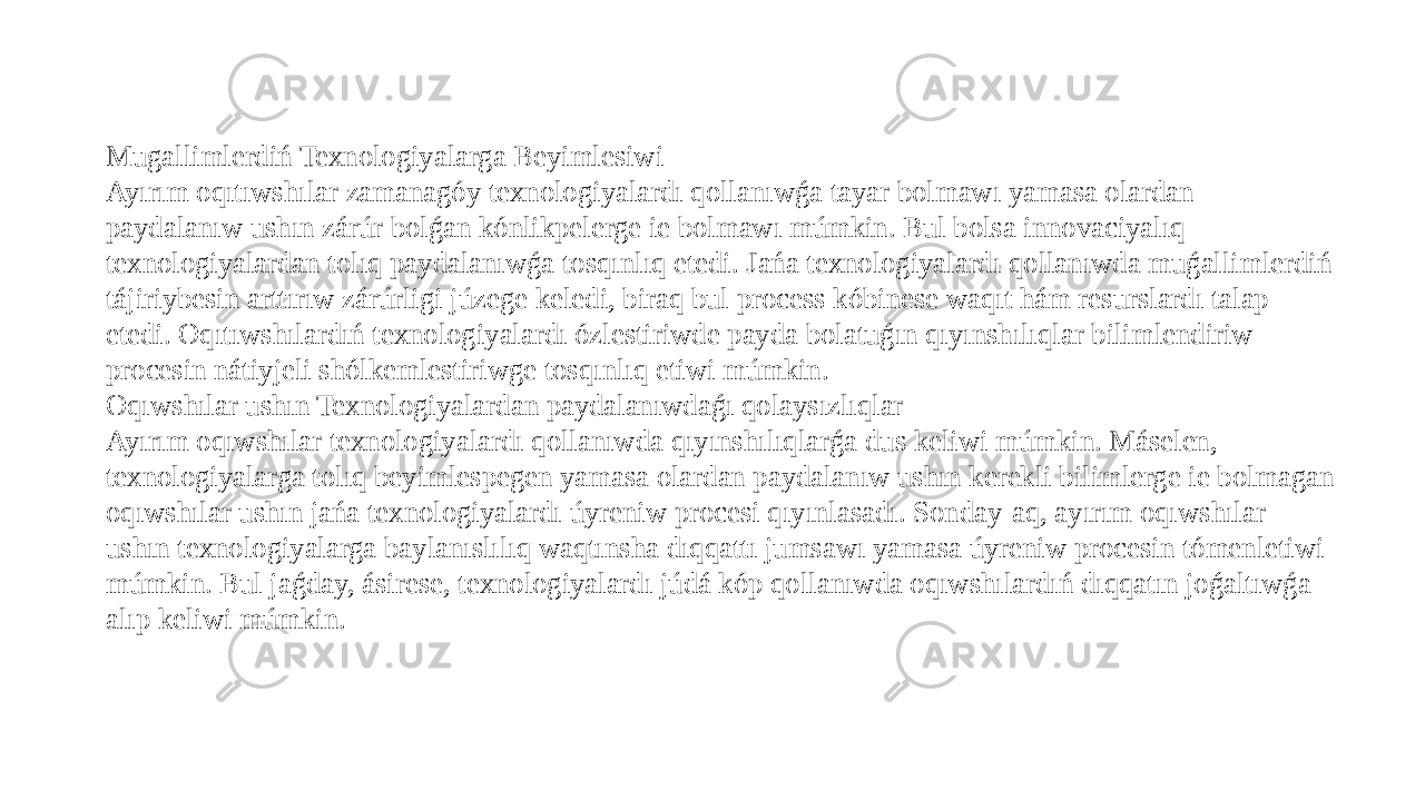 Mugallimlerdiń Texnologiyalarga Beyimlesiwi Ayırım oqıtıwshılar zamanagóy texnologiyalardı qollanıwǵa tayar bolmawı yamasa olardan paydalanıw ushın zárúr bolǵan kónlikpelerge ie bolmawı múmkin. Bul bolsa innovaciyalıq texnologiyalardan tolıq paydalanıwǵa tosqınlıq etedi. Jańa texnologiyalardı qollanıwda muǵallimlerdiń tájiriybesin arttırıw zárúrligi júzege keledi, biraq bul process kóbinese waqıt hám resurslardı talap etedi. Oqıtıwshılardıń texnologiyalardı ózlestiriwde payda bolatuǵın qıyınshılıqlar bilimlendiriw procesin nátiyjeli shólkemlestiriwge tosqınlıq etiwi múmkin. Oqıwshılar ushın Texnologiyalardan paydalanıwdaǵı qolaysızlıqlar Ayırım oqıwshılar texnologiyalardı qollanıwda qıyınshılıqlarǵa dus keliwi múmkin. Máselen, texnologiyalarga tolıq beyimlespegen yamasa olardan paydalanıw ushın kerekli bilimlerge ie bolmagan oqıwshılar ushın jańa texnologiyalardı úyreniw procesi qıyınlasadı. Sonday-aq, ayırım oqıwshılar ushın texnologiyalarga baylanıslılıq waqtınsha dıqqattı jumsawı yamasa úyreniw procesin tómenletiwi múmkin. Bul jaǵday, ásirese, texnologiyalardı júdá kóp qollanıwda oqıwshılardıń dıqqatın joǵaltıwǵa alıp keliwi múmkin. 