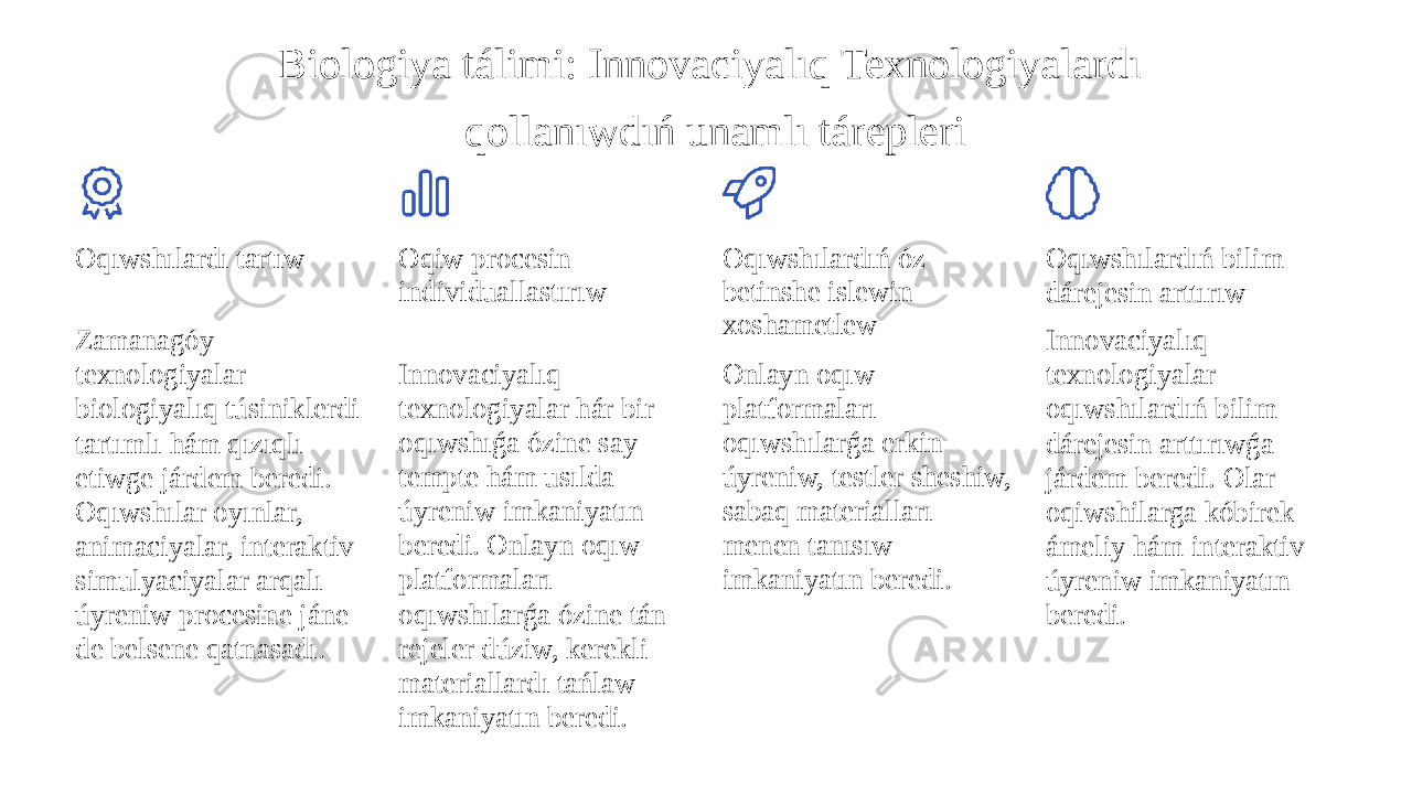 Biologiya tálimi: Innovaciyalıq Texnologiyalardı qollanıwdıń unamlı tárepleri Oqıwshılardı tartıw Zamanagóy texnologiyalar biologiyalıq túsiniklerdi tartımlı hám qızıqlı etiwge járdem beredi. Oqıwshılar oyınlar, animaciyalar, interaktiv simulyaciyalar arqalı úyreniw procesine jáne de belsene qatnasadı. Oqiw procesin individuallastırıw Innovaciyalıq texnologiyalar hár bir oqıwshıǵa ózine say tempte hám usılda úyreniw imkaniyatın beredi. Onlayn oqıw platformaları oqıwshılarǵa ózine tán rejeler dúziw, kerekli materiallardı tańlaw imkaniyatın beredi. Oqıwshılardıń óz betinshe islewin xoshametlew Onlayn oqıw platformaları oqıwshılarǵa erkin úyreniw, testler sheshiw, sabaq materialları menen tanısıw imkaniyatın beredi. Oqıwshılardıń bilim dárejesin arttırıw Innovaciyalıq texnologiyalar oqıwshılardıń bilim dárejesin arttırıwǵa járdem beredi. Olar oqiwshilarga kóbirek ámeliy hám interaktiv úyreniw imkaniyatın beredi. 