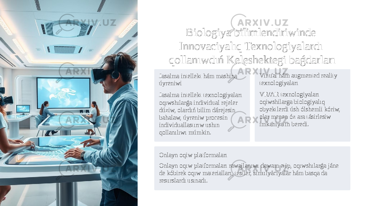 Biologiya bilimlendiriwinde Innovaciyalıq Texnologiyalardı qollanıwdıń Keleshektegi baǵdarları Jasalma intellekt hám mashina úyreniwi Jasalma intellekt texnologiyaları oqıwshılarǵa individual rejeler dúziw, olardıń bilim dárejesin bahalaw, úyreniw procesin individuallastırıw ushın qollanılıwı múmkin. Virtual hám augmented reality texnologiyaları VR/AR texnologiyaları oqiwshilarga biologiyalıq obyektlerdi úsh ólshemli kóriw, olar menen óz ara tásirlesiw imkaniyatın beredi. Onlayn oqiw platformaları Onlayn oqıw platformaları rawajlanıwı dawam etip, oqıwshılarǵa jáne de kóbirek oqıw materialları, testler, simulyaciyalar hám basqa da resurslardı usınadı. 