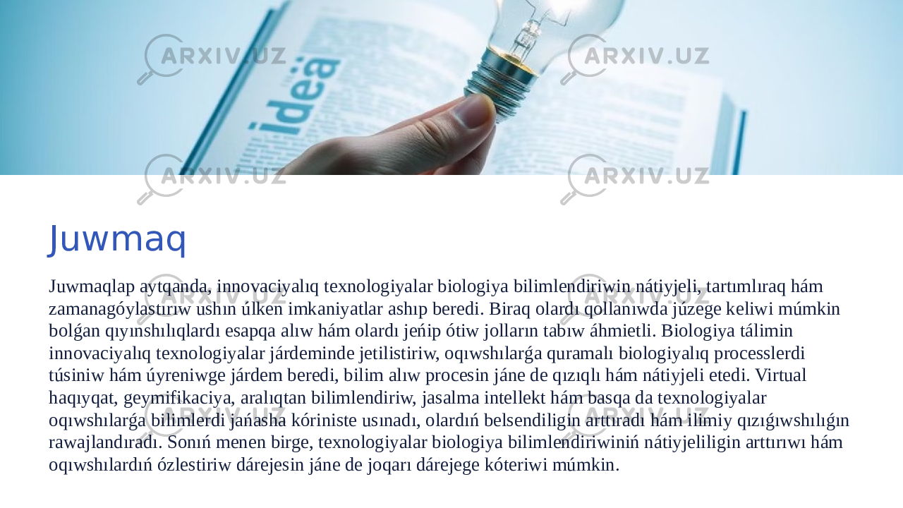 Juwmaq Juwmaqlap aytqanda, innovaciyalıq texnologiyalar biologiya bilimlendiriwin nátiyjeli, tartımlıraq hám zamanagóylastırıw ushın úlken imkaniyatlar ashıp beredi. Biraq olardı qollanıwda júzege keliwi múmkin bolǵan qıyınshılıqlardı esapqa alıw hám olardı jeńip ótiw jolların tabıw áhmietli. Biologiya tálimin innovaciyalıq texnologiyalar járdeminde jetilistiriw, oqıwshılarǵa quramalı biologiyalıq processlerdi túsiniw hám úyreniwge járdem beredi, bilim alıw procesin jáne de qızıqlı hám nátiyjeli etedi. Virtual haqıyqat, geymifikaciya, aralıqtan bilimlendiriw, jasalma intellekt hám basqa da texnologiyalar oqıwshılarǵa bilimlerdi jańasha kóriniste usınadı, olardıń belsendiligin arttıradı hám ilimiy qızıǵıwshılıǵın rawajlandıradı. Sonıń menen birge, texnologiyalar biologiya bilimlendiriwiniń nátiyjeliligin arttırıwı hám oqıwshılardıń ózlestiriw dárejesin jáne de joqarı dárejege kóteriwi múmkin. 