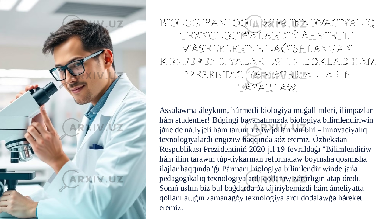 BIOLOGIYANI OQITIWDA INNOVACIYALIQ TEXNOLOGIYALARDIŃ ÁHMIETLI MÁSELELERINE BAǴISHLANGAN KONFERENCIYALAR USHIN DOKLAD HÁM PREZENTACIYA MATERIALLARIN TAYARLAW. Assalawma áleykum, húrmetli biologiya muǵallimleri, ilimpazlar hám studentler! Búgingi bayanatımızda biologiya bilimlendiriwin jáne de nátiyjeli hám tartımlı etiw jollarınan biri - innovaciyalıq texnologiyalardı engiziw haqqında sóz etemiz. Ózbekstan Respublikası Prezidentiniń 2020-jıl 19-fevraldaǵı &#34;Bilimlendiriw hám ilim tarawın túp-tiykarınan reformalaw boyınsha qosımsha ilajlar haqqında&#34;ǵı Pármanı biologiya bilimlendiriwinde jańa pedagogikalıq texnologiyalardı qollanıw zárúrligin atap ótedi. Sonıń ushın biz bul baǵdarda óz tájiriybemizdi hám ámeliyatta qollanılatuǵın zamanagóy texnologiyalardı dodalawǵa háreket etemiz. 