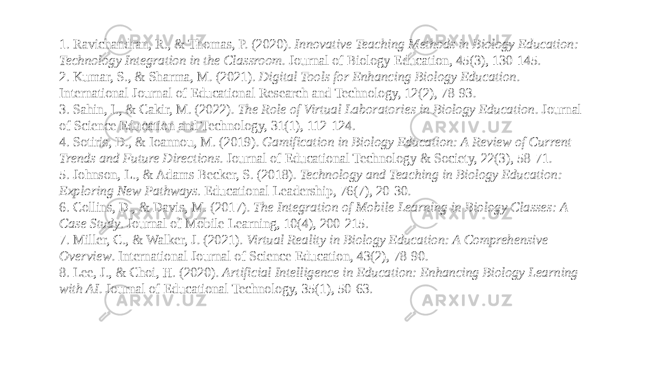 1. Ravichandran, R., & Thomas, P. (2020). Innovative Teaching Methods in Biology Education: Technology Integration in the Classroom . Journal of Biology Education, 45(3), 130-145. 2. Kumar, S., & Sharma, M. (2021). Digital Tools for Enhancing Biology Education . International Journal of Educational Research and Technology, 12(2), 78-93. 3. Sahin, I., & Cakir, M. (2022). The Role of Virtual Laboratories in Biology Education . Journal of Science Education and Technology, 31(1), 112-124. 4. Sotiris, D., & Ioannou, M. (2019). Gamification in Biology Education: A Review of Current Trends and Future Directions . Journal of Educational Technology & Society, 22(3), 58-71. 5. Johnson, L., & Adams Becker, S. (2018). Technology and Teaching in Biology Education: Exploring New Pathways . Educational Leadership, 76(7), 20-30. 6. Collins, D., & Davis, M. (2017). The Integration of Mobile Learning in Biology Classes: A Case Study . Journal of Mobile Learning, 10(4), 200-215. 7. Miller, C., & Walker, J. (2021). Virtual Reality in Biology Education: A Comprehensive Overview . International Journal of Science Education, 43(2), 78-90. 8. Lee, J., & Choi, H. (2020). Artificial Intelligence in Education: Enhancing Biology Learning with AI . Journal of Educational Technology, 35(1), 50-63. 