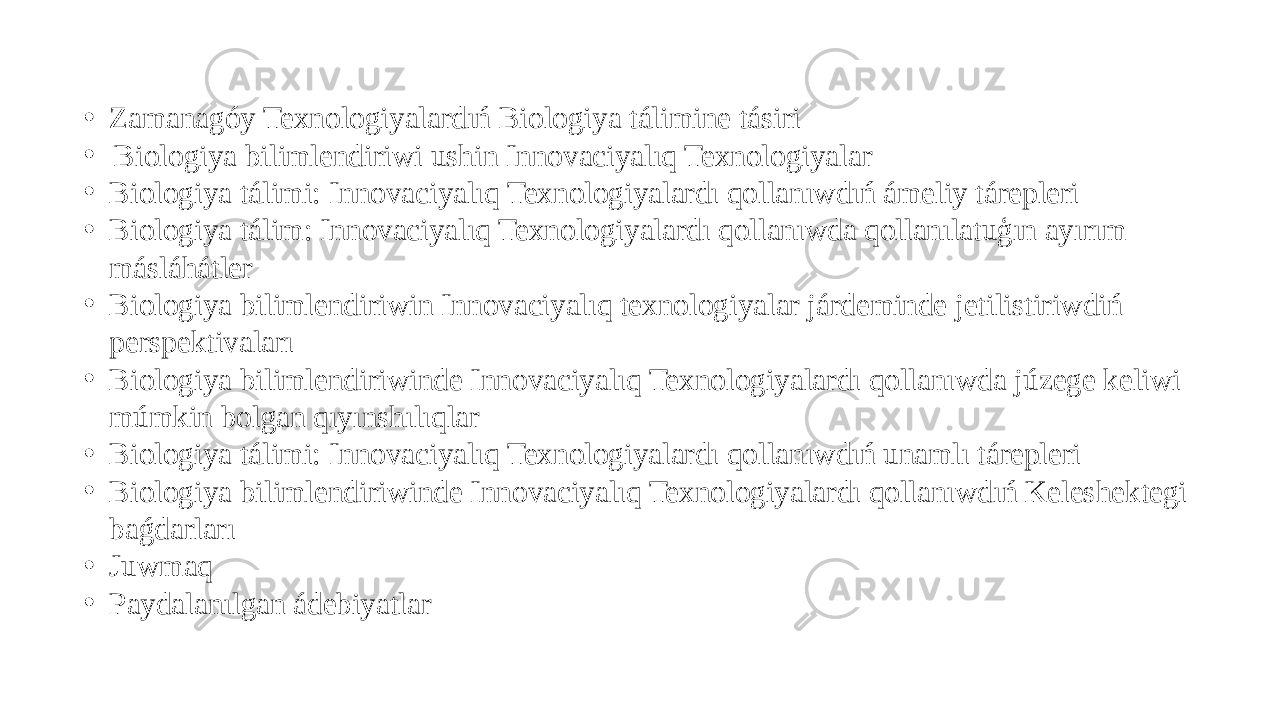 • Zamanagóy Texnologiyalardıń Biologiya tálimine tásiri • Biologiya bilimlendiriwi ushin Innovaciyalıq Texnologiyalar • Biologiya tálimi: Innovaciyalıq Texnologiyalardı qollanıwdıń ámeliy tárepleri • Biologiya tálim: Innovaciyalıq Texnologiyalardı qollanıwda qollanılatuģın ayırım másláhátler • Biologiya bilimlendiriwin Innovaciyalıq texnologiyalar járdeminde jetilistiriwdiń perspektivaları • Biologiya bilimlendiriwinde Innovaciyalıq Texnologiyalardı qollanıwda júzege keliwi múmkin bolgan qıyınshılıqlar • Biologiya tálimi: Innovaciyalıq Texnologiyalardı qollanıwdıń unamlı tárepleri • Biologiya bilimlendiriwinde Innovaciyalıq Texnologiyalardı qollanıwdıń Keleshektegi baǵdarları • Juwmaq • Paydalanılgan ádebiyatlar 