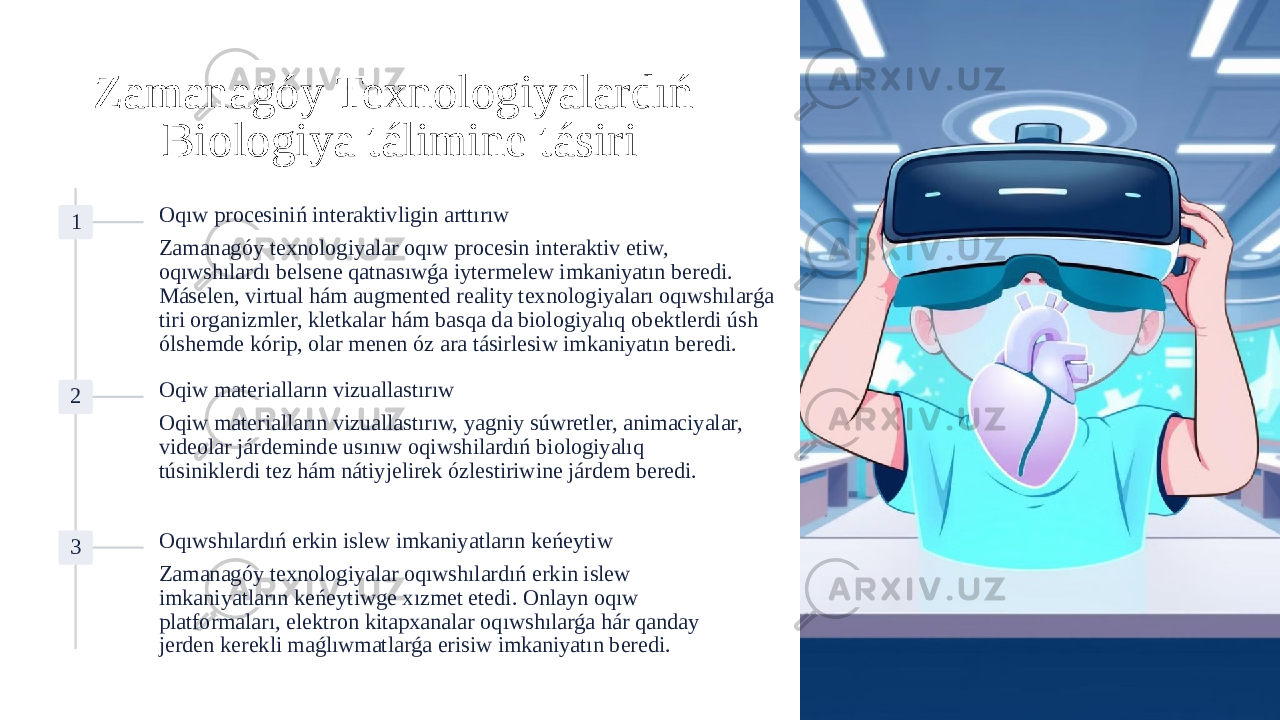 Zamanagóy Texnologiyalardıń Biologiya tálimine tásiri 1 Oqıw procesiniń interaktivligin arttırıw Zamanagóy texnologiyalar oqıw procesin interaktiv etiw, oqıwshılardı belsene qatnasıwǵa iytermelew imkaniyatın beredi. Máselen, virtual hám augmented reality texnologiyaları oqıwshılarǵa tiri organizmler, kletkalar hám basqa da biologiyalıq obektlerdi úsh ólshemde kórip, olar menen óz ara tásirlesiw imkaniyatın beredi. 2 Oqiw materialların vizuallastırıw Oqiw materialların vizuallastırıw, yagniy súwretler, animaciyalar, videolar járdeminde usınıw oqiwshilardıń biologiyalıq túsiniklerdi tez hám nátiyjelirek ózlestiriwine járdem beredi. 3 Oqıwshılardıń erkin islew imkaniyatların keńeytiw Zamanagóy texnologiyalar oqıwshılardıń erkin islew imkaniyatların keńeytiwge xızmet etedi. Onlayn oqıw platformaları, elektron kitapxanalar oqıwshılarǵa hár qanday jerden kerekli maǵlıwmatlarǵa erisiw imkaniyatın beredi. 