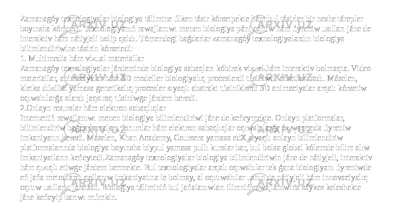 Zamanagóy texnologiyalar biologiya tálimine úlken tásir kórsetpekte hám bul tásirler bir neshe tárepler boyınsha kórinedi. Texnologiyanıń rawajlanıwı menen biologiya páni oqitiw hám úyreniw usılları jáne de interaktiv hám nátiyjeli bolip qaldı. Tómendegi baǵdarlar zamanagóy texnologiyalardın biologiya bilimlendiriwine tásirin kórsetedi: 1. Multimedia hám vizual materiallar Zamanagóy texnologiyalar járdeminde biologiya sabaqları kóbirek vizual hám interaktiv bolmaqta. Video materiallar, animaciyalar hám 3D modeller biologiyalıq proceslerdi túsiniwdi ańsatlastıradı. Máselen, kletka dúzilisi yamasa genetikalıq procesler sıyaqlı abstrakt túsiniklerdi 3D animaciyalar arqalı kórsetiw oqıwshılarǵa olardı jaqsıraq túsiniwge járdem beredi. 2.Onlayn resurslar hám elektron sabaqlıqlar Internettiń rawajlanıwı menen biologiya bilimlendiriwi jáne de keńeymekte. Onlayn platformalar, bilimlendiriw baǵdarlamaları, forumlar hám elektron sabaqlıqlar oqıwshılarǵa óz waqtında úyreniw imkaniyatın beredi. Máselen, Khan Academy, Coursera yamasa edX sıyaqlı onlayn bilimlendiriw platformalarında biologiya boyınsha biypul yamasa pullı kurslar bar, bul bolsa global kólemde bilim alıw imkaniyatların keńeytedi.Zamanagóy texnologiyalar biologiya bilimlendiriwin jáne de nátiyjeli, interaktiv hám qızıqlı etiwge járdem bermekte. Bul texnologiyalar arqalı oqıwshılar tek ǵana biologiyanı úyreniwde eń jańa metodlardı qollanıw imkaniyatına ie bolmay, al oqıtıwshılar ushın da nátiyjeli hám innovaciyalıq oqıtıw usılların jaratadı. Biologiya táliminiń bul jańalanıwları ilimniń rawajlanıwına sáykes keleshekte jáne keńeyip barıwı múmkin. 