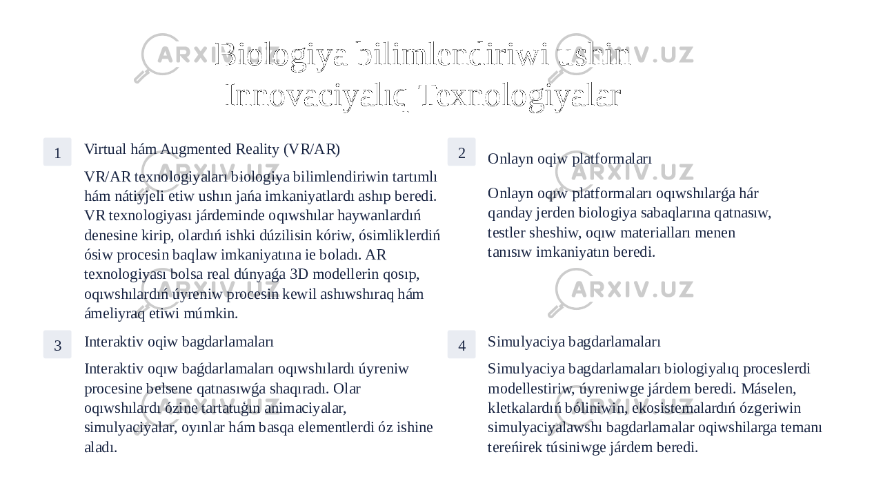 Biologiya bilimlendiriwi ushin Innovaciyalıq Texnologiyalar 1 Virtual hám Augmented Reality (VR/AR) VR/AR texnologiyaları biologiya bilimlendiriwin tartımlı hám nátiyjeli etiw ushın jańa imkaniyatlardı ashıp beredi. VR texnologiyası járdeminde oqıwshılar haywanlardıń denesine kirip, olardıń ishki dúzilisin kóriw, ósimliklerdiń ósiw procesin baqlaw imkaniyatına ie boladı. AR texnologiyası bolsa real dúnyaǵa 3D modellerin qosıp, oqıwshılardıń úyreniw procesin kewil ashıwshıraq hám ámeliyraq etiwi múmkin. 2 Onlayn oqiw platformaları Onlayn oqıw platformaları oqıwshılarǵa hár qanday jerden biologiya sabaqlarına qatnasıw, testler sheshiw, oqıw materialları menen tanısıw imkaniyatın beredi. 3 Interaktiv oqiw bagdarlamaları Interaktiv oqıw baǵdarlamaları oqıwshılardı úyreniw procesine belsene qatnasıwǵa shaqıradı. Olar oqıwshılardı ózine tartatuģın animaciyalar, simulyaciyalar, oyınlar hám basqa elementlerdi óz ishine aladı. 4 Simulyaciya bagdarlamaları Simulyaciya bagdarlamaları biologiyalıq proceslerdi modellestiriw, úyreniwge járdem beredi. Máselen, kletkalardıń bóliniwin, ekosistemalardıń ózgeriwin simulyaciyalawshı bagdarlamalar oqiwshilarga temanı tereńirek túsiniwge járdem beredi. 