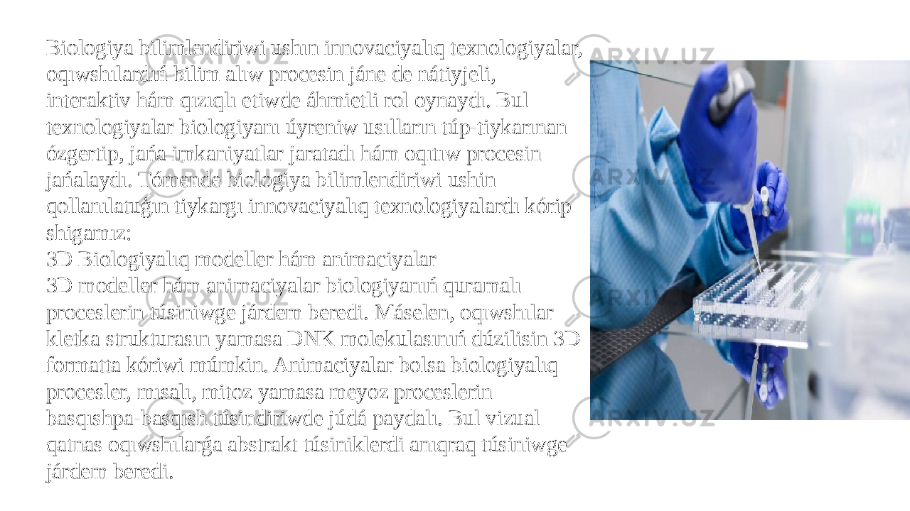 Biologiya bilimlendiriwi ushın innovaciyalıq texnologiyalar, oqıwshılardıń bilim alıw procesin jáne de nátiyjeli, interaktiv hám qızıqlı etiwde áhmietli rol oynaydı. Bul texnologiyalar biologiyanı úyreniw usılların túp-tiykarınan ózgertip, jańa imkaniyatlar jaratadı hám oqıtıw procesin jańalaydı. Tómende biologiya bilimlendiriwi ushin qollanılatuģın tiykargı innovaciyalıq texnologiyalardı kórip shigamız: 3D Biologiyalıq modeller hám animaciyalar 3D modeller hám animaciyalar biologiyanıń quramalı proceslerin túsiniwge járdem beredi. Máselen, oqıwshılar kletka strukturasın yamasa DNK molekulasınıń dúzilisin 3D formatta kóriwi múmkin. Animaciyalar bolsa biologiyalıq procesler, mısalı, mitoz yamasa meyoz proceslerin basqıshpa-basqısh túsindiriwde júdá paydalı. Bul vizual qatnas oqıwshılarǵa abstrakt túsiniklerdi anıqraq túsiniwge járdem beredi. 