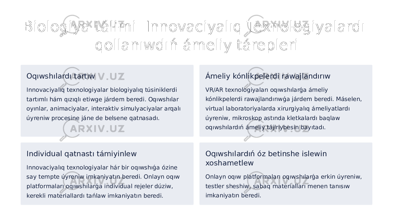 Biologiya tálimi: Innovaciyalıq Texnologiyalardı qollanıwdıń ámeliy tárepleri Oqıwshılardı tartıw Innovaciyalıq texnologiyalar biologiyalıq túsiniklerdi tartımlı hám qızıqlı etiwge járdem beredi. Oqıwshılar oyınlar, animaciyalar, interaktiv simulyaciyalar arqalı úyreniw procesine jáne de belsene qatnasadı. Ámeliy kónlikpelerdi rawajlandırıw VR/AR texnologiyaları oqıwshılarǵa ámeliy kónlikpelerdi rawajlandırıwǵa járdem beredi. Máselen, virtual laboratoriyalarda xirurgiyalıq ámeliyatlardı úyreniw, mikroskop astında kletkalardı baqlaw oqıwshılardıń ámeliy tájiriybesin bayıtadı. Individual qatnastı támiyinlew Innovaciyalıq texnologiyalar hár bir oqıwshıǵa ózine say tempte úyreniw imkaniyatın beredi. Onlayn oqıw platformaları oqıwshılarǵa individual rejeler dúziw, kerekli materiallardı tańlaw imkaniyatın beredi. Oqıwshılardıń óz betinshe islewin xoshametlew Onlayn oqıw platformaları oqıwshılarǵa erkin úyreniw, testler sheshiw, sabaq materialları menen tanısıw imkaniyatın beredi. 