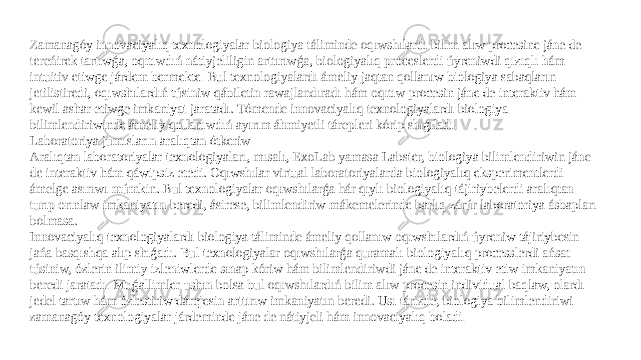 Zamanagóy innovaciyalıq texnologiyalar biologiya táliminde oqıwshılardı bilim alıw procesine jáne de tereńirek tartıwǵa, oqıtıwdıń nátiyjeliligin arttırıwǵa, biologiyalıq proceslerdi úyreniwdi qızıqlı hám intuitiv etiwge járdem bermekte. Bul texnologiyalardı ámeliy jaqtan qollanıw biologiya sabaqların jetilistiredi, oqıwshılardıń túsiniw qábiletin rawajlandıradı hám oqıtıw procesin jáne de interaktiv hám kewil ashar etiwge imkaniyat jaratadı. Tómende innovaciyalıq texnologiyalardı biologiya bilimlendiriwinde ámeliy qollanıwdıń ayırım áhmiyetli tárepleri kórip shıǵıladı. Laboratoriya jumısların aralıqtan ótkeriw Aralıqtan laboratoriyalar texnologiyaları, mısalı, ExoLab yamasa Labster, biologiya bilimlendiriwin jáne de interaktiv hám qáwipsiz etedi. Oqıwshılar virtual laboratoriyalarda biologiyalıq eksperimentlerdi ámelge asırıwı múmkin. Bul texnologiyalar oqıwshılarǵa hár qıylı biologiyalıq tájiriybelerdi aralıqtan turıp orınlaw imkaniyatın beredi, ásirese, bilimlendiriw mákemelerinde barlıq zárúr laboratoriya ásbapları bolmasa. Innovaciyalıq texnologiyalardı biologiya táliminde ámeliy qollanıw oqıwshılardıń úyreniw tájiriybesin jańa basqıshqa alıp shıǵadı. Bul texnologiyalar oqıwshılarǵa quramalı biologiyalıq processlerdi ańsat túsiniw, ózlerin ilimiy izleniwlerde sınap kóriw hám bilimlendiriwdi jáne de interaktiv etiw imkaniyatın beredi jaratadı. Muǵallimler ushın bolsa bul oqıwshılardıń bilim alıw procesin individual baqlaw, olardı jedel tartıw hám ózlestiriw dárejesin arttırıw imkaniyatın beredi. Usı tárizde, biologiya bilimlendiriwi zamanagóy texnologiyalar járdeminde jáne de nátiyjeli hám innovaciyalıq boladi. 