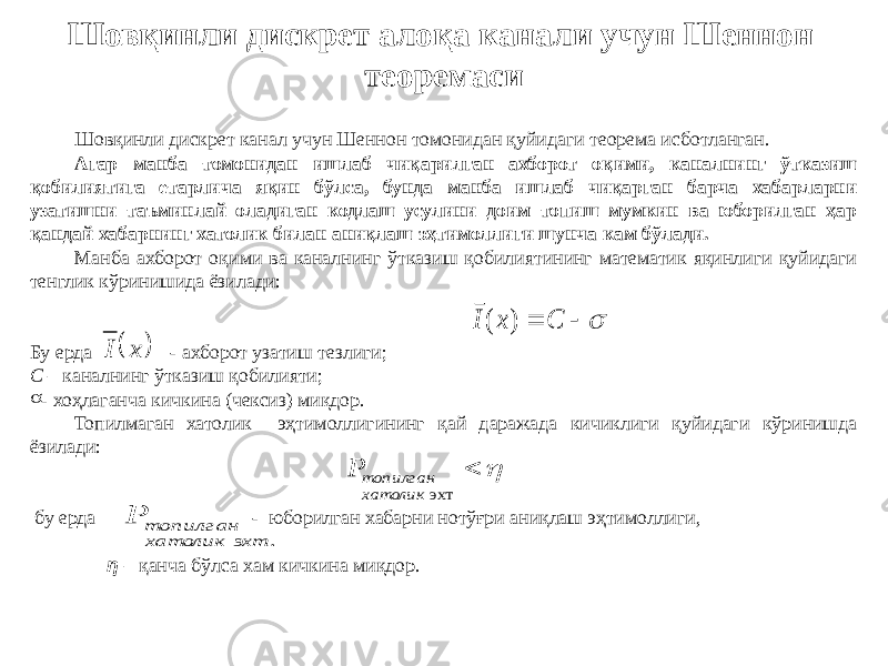 Шовқинли дискрет алоқа канали учун Шеннон теоремаси Шовқинли дискрет канал учун Шеннон томонидан қуйидаги теорема исботланган. Агар манба томонидан ишлаб чиқарилган ахборот оқими, каналнинг ўтказиш қобилиятига етарлича яқин бўлса, бунда манба ишлаб чиқарган барча хабарларни узатишни таъминлай оладиган кодлаш усулини доим топиш мумкин ва юборилган ҳар қандай хабарнинг хатолик билан аниқлаш эҳтимоллиги шунча кам бўлади. Манба ахборот оқими ва каналнинг ўтказиш қобилиятининг математик яқинлиги қуйидаги тенглик кўринишида ёзилади: Бу ерда - ахборот узатиш тезлиги; С – каналнинг ўтказиш қобилияти; s - хоҳлаганча кичкина (чексиз) миқдор. Топилмаган хатолик эҳтимоллигининг қай даражада кичиклиги қуйидаги кўринишда ёзилади: бу ерда - юборилган хабарни нотўғри аниқлаш эҳтимоллиги, η – қанча бўлса хам кичкина миқдор.s   C x I ) ( . эхт хатолик топилган P   х I   эхт хатолик топилган P 