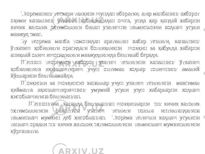  Теореманинг тескари талқини шундан иборатки, агар манбанинг ахборот оқими каналнинг ўтказиш қобилиятидан ошса, унда ҳар қандай хабарни кичик хатолик эҳтимоллиги билан узатишни таъминловчи кодлаш усули мавжуд эмас. Бу теорема манба томонидан яратилган хабар тезлиги, каналнинг ўтказиш қобилияти орасидаги боғлиқликни шовқин ва қабулда хабарни аниқлай олиш ишончлилиги мавжудлигида белгилаб беради. Шеннон теоремаси ахборот узатиш тезлигини каналнинг ўтказиш қобилиятига яқинлаштириш учун оптимал кодлар топишнинг амалий йўлларини белгиламайди. Шовқинли ва шовқинсиз каналлар учун узатиш тезлигини максимал қийматга яқинлаштиришнинг умумий усули узун хабарларни кодлаш ҳисоблашигина белгиланган. Шеннонгача каналда белгиланган шовқинларни энг кичик хатолик эҳтимоллигини фақатгина узатиш тезлиги нольга интилгандагина таъминлаш мумкин деб ҳисобланган. Теорема тегишли кодлаш усулини танлаш орқали энг кичик хатолик эҳтимоллигини таъминлаш мумкинлигини кўрсатяпти. 