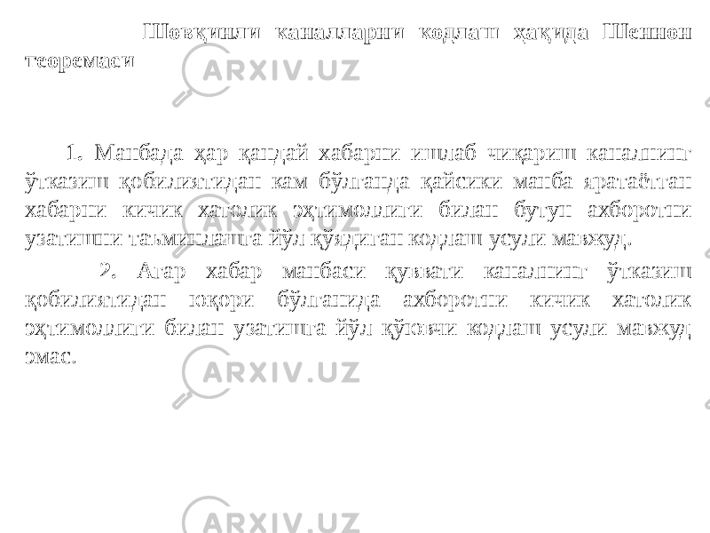  Шовқинли каналларни кодлаш ҳақида Шеннон теоремаси   1. Манбада ҳар қандай хабарни ишлаб чиқариш каналнинг ўтказиш қобилиятидан кам бўлганда қайсики манба яратаётган хабарни кичик хатолик эҳтимоллиги билан бутун ахборотни узатишни таъминлашга йўл қўядиган кодлаш усули мавжуд. 2. Агар хабар манбаси қуввати каналнинг ўтказиш қобилиятидан юқори бўлганида ахборотни кичик хатолик эҳтимоллиги билан узатишга йўл қўювчи кодлаш усули мавжуд эмас. 