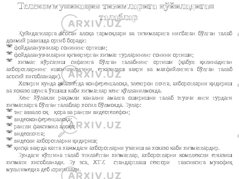 Телекоммуникация тизимларига қўйиладиган талаблар Қуйидагиларга асосан алоқа тармоқлари ва тизимларига нисбатан бўлган талаб доимий равишда ортиб боради:  фойдаланувчилар сонининг ортиши;  фойдаланувчиларни қизиқтирган хизмат турларининг сонини ортиши;  хизмат кўрсатиш сифатига бўлган талабнинг ортиши (қабул қилинадиган ахборотларнинг ишончлилигини, етказилиш вақти ва махфийлигига бўлган талаб асосий хисобланади). Хозирги кунда амалиётда конференцалоқа, электрон почта, ахборотларни қидириш ва хоказо шунга ўхшаш каби хизматлар кенг қўлланилмокда. Кенг йўлакли рақамли канални амалга оширишни талаб этувчи янги турдаги хизматларга бўлган талаблар хосил бўлмокда. Булар:  энг аввало оқ – қора ва рангли видеотелефон;  видеоконференцалоқа;  рангли факсимил алоқа;  видеопочта;  видеоли ахборотларни қидириш;  қисқа вақтда катта хажмдаги ахборотларни узатиш ва хоказо каби хизматлардир. Бундаги кўпгина талаб этилаётган хизматлар, ахборотларни комплексли етказиш хизмати хисобланади. Бу эса, ХТИ стандартлаш сектори тавсиясига мувофиқ мультимедиа деб юритилади. 