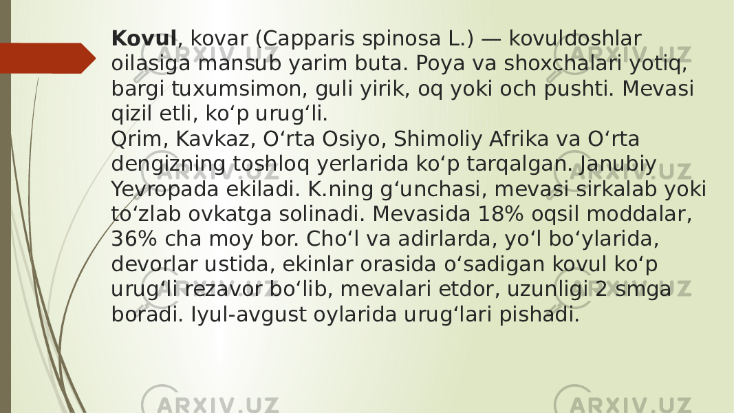 Kovul , kovar (Capparis spinosa L.) — kovuldoshlar oilasiga mansub yarim buta. Poya va shoxchalari yotiq, bargi tuxumsimon, guli yirik, oq yoki och pushti. Mevasi qizil etli, koʻp urugʻli. Qrim, Kavkaz, Oʻrta Osiyo, Shimoliy Afrika va Oʻrta dengizning toshloq yerlarida koʻp tarqalgan. Janubiy Yevropada ekiladi. K.ning gʻunchasi, mevasi sirkalab yoki toʻzlab ovkatga solinadi. Mevasida 18% oqsil moddalar, 36% cha moy bor. Choʻl va adirlarda, yoʻl boʻylarida, devorlar ustida, ekinlar orasida oʻsadigan kovul koʻp urugʻli rezavor boʻlib, mevalari etdor, uzunligi 2 smga boradi. Iyul-avgust oylarida urugʻlari pishadi. 