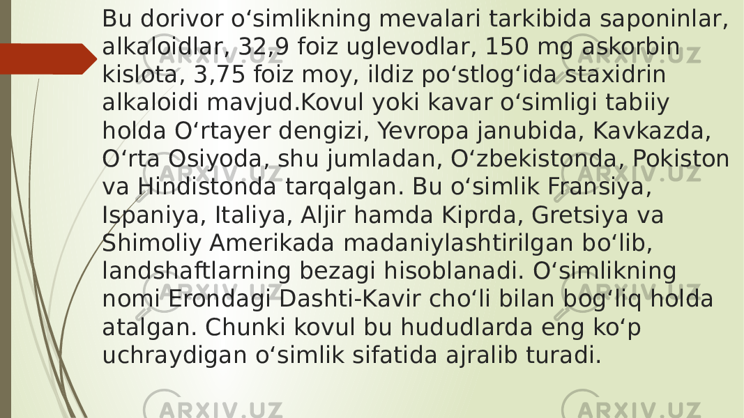 Bu dorivor oʻsimlikning mevalari tarkibida saponinlar, alkaloidlar, 32,9 foiz uglevodlar, 150 mg askorbin kislota, 3,75 foiz moy, ildiz poʻstlogʻida staxidrin alkaloidi mavjud.Kovul yoki kavar oʻsimligi tabiiy holda Oʻrtayer dengizi, Yevropa janubida, Kavkazda, Oʻrta Osiyoda, shu jumladan, Oʻzbekistonda, Pokiston va Hindistonda tarqalgan. Bu oʻsimlik Fransiya, Ispaniya, Italiya, Aljir hamda Kiprda, Gretsiya va Shimoliy Amerikada madaniylashtirilgan boʻlib, landshaftlarning bezagi hisoblanadi. Oʻsimlikning nomi Erondagi Dashti-Kavir choʻli bilan bogʻliq holda atalgan. Chunki kovul bu hududlarda eng koʻp uchraydigan oʻsimlik sifatida ajralib turadi. 