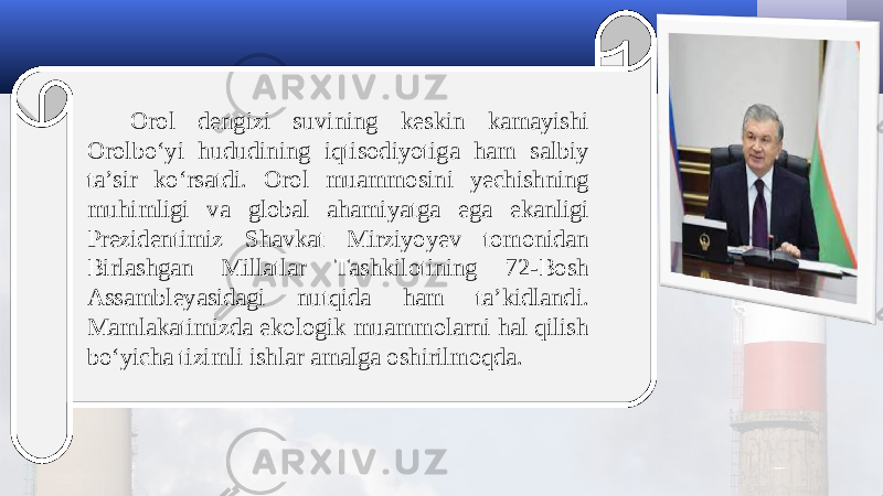 Orol dengizi suvining keskin kamayishi Orolbo‘yi hududining iqtisodiyotiga ham salbiy ta’sir ko‘rsatdi. Orol muammosini yechishning muhimligi va global ahamiyatga ega ekanligi Prezidentimiz Shavkat Mirziyoyev tomonidan Birlashgan Millatlar Tashkilotining 72-Bosh Assambleyasidagi nutqida ham ta’kidlandi. Mamlakatimizda ekologik muammolarni hal qilish bo‘yicha tizimli ishlar amalga oshirilmoqda. 