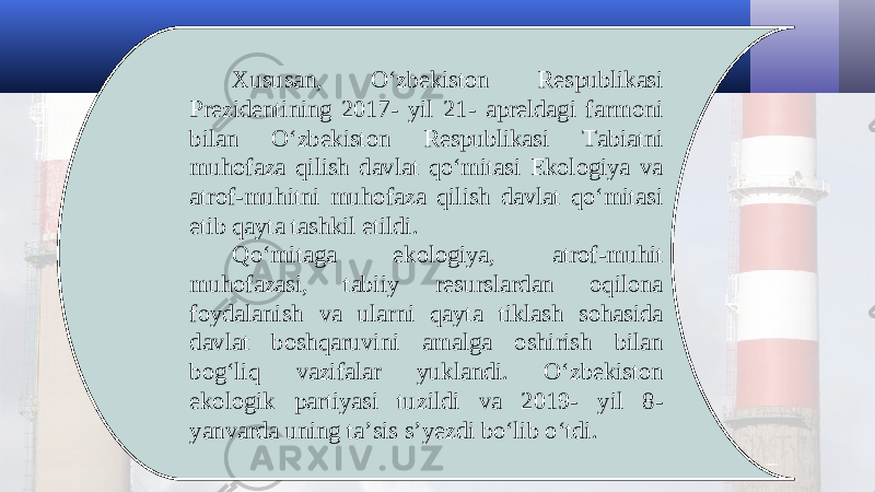 Xususan, O‘zbekiston Respublikasi Prezidentining 2017- yil 21- apreldagi farmoni bilan O‘zbekiston Respublikasi Tabiatni muhofaza qilish davlat qo‘mitasi Ekologiya va atrof-muhitni muhofaza qilish davlat qo‘mitasi etib qayta tashkil etildi. Qo‘mitaga ekologiya, atrof-muhit muhofazasi, tabiiy resurslardan oqilona foydalanish va ularni qayta tiklash sohasida davlat boshqaruvini amalga oshirish bilan bog‘liq vazifalar yuklandi. O‘zbekiston ekologik partiyasi tuzildi va 2019- yil 8- yanvarda uning ta’sis s’yezdi bo‘lib o‘tdi. 