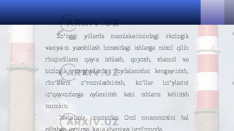 So‘nggi yillarda mamlakatimizdagi ekologik vaziyatni yaxshilash borasidagi ishlarga misol qilib chiqindilarni qayta ishlash, quyosh, shamol va biologik energiyalardan foydalanishni kengaytirish, cho‘llarni o‘rmonlashtirish, ko‘llar bo‘ylarini to‘qayzorlarga aylantirish kabi ishlarni keltirish mumkin. Davlatimiz tomonidan Orol muammosini hal qilishga, ayniqsa, katta ahamiyat berilmoqda. 