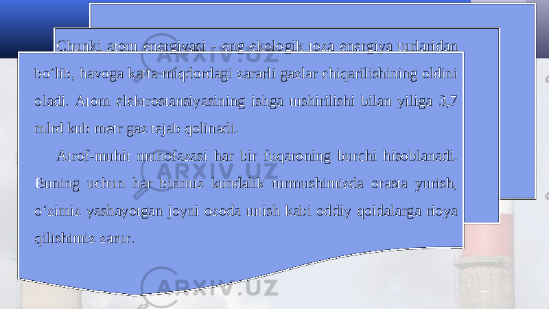 Chunki atom energiyasi - eng ekologik toza energiya turlaridan bo‘lib, havoga katta miqdordagi zararli gazlar chiqarilishining oldini oladi. Atom elektrostansiyasining ishga tushirilishi bilan yiliga 3,7 mlrd kub metr gaz tejab qolinadi. Atrof-muhit muhofazasi har bir fuqaroning burchi hisoblanadi. Buning uchun har birimiz kundalik turmushimizda orasta yurish, o‘zimiz yashayotgan joyni ozoda tutish kabi oddiy qoidalarga rioya qilishimiz zarur. 