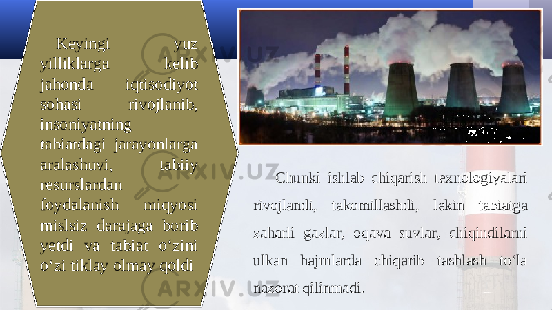 Keyingi yuz yilliklarga kelib jahonda iqtisodiyot sohasi rivojlanib, insoniyatning tabiatdagi jarayonlarga aralashuvi, tabiiy resurslardan foydalanish miqyosi mislsiz darajaga borib yetdi va tabiat o‘zini o‘zi tiklay olmay qoldi Chunki ishlab chiqarish texnologiyalari rivojlandi, takomillashdi, lekin tabiatga zaharli gazlar, oqava suvlar, chiqindilarni ulkan hajmlarda chiqarib tashlash to‘la nazorat qilinmadi. 