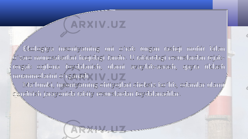 Ekologiya insoniyatning uni o‘rab turgan tashqi muhit bilan o‘zaro munosabatlari haqidagi fandir. U tabiatdagi resurslardan tejab- tergab oqilona foydalanish, ularni avaylab-asrash, qayta tiklash muammolarini o‘rganadi. Ma’lumki, insoniyatning ehtiyojlari cheksiz bo‘lib, odamlar ularni qondirish jarayonida tabiiy resurslardan foydalanadilar. 