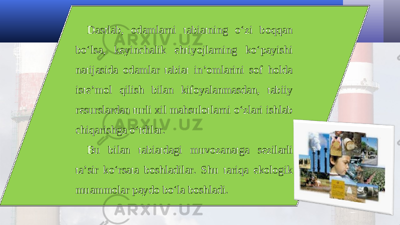 Dastlab, odamlarni tabiatning o‘zi boqqan bo‘lsa, keyinchalik ehtiyojlarning ko‘payishi natijasida odamlar tabiat in’omlarini sof holda iste’mol qilish bilan kifoyalanmasdan, tabiiy resurslardan turli xil mahsulotlarni o‘zlari ishlab chiqarishga o‘tdilar. Bu bilan tabiatdagi muvozanatga sezilarli ta’sir ko‘rsata boshladilar. Shu tariqa ekologik muammolar paydo bo‘la boshladi. 
