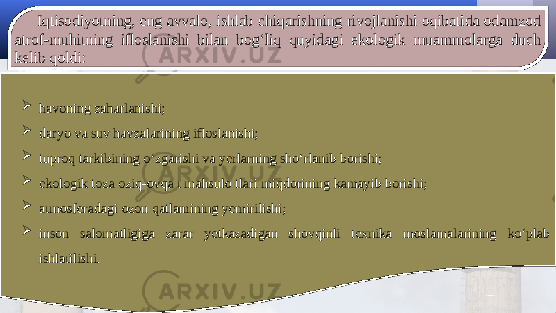 Iqtisodiyotning, eng avvalo, ishlab chiqarishning rivojlanishi oqibatida odamzod atrof-muhitning ifloslanishi bilan bog‘liq quyidagi ekologik muammolarga duch kelib qoldi:  havoning zaharlanishi;  daryo va suv havzalarining ifloslanishi;  tuproq tarkibining o‘zgarishi va yerlarning sho‘rlanib borishi;  ekologik toza oziq-ovqa t mahsulo tlari miqdorining kamayib borishi;  atmosferadagi ozon qatlamining yemirilishi;  inson salomatligiga zarar yetkazadigan shovqinli texnika moslamalarining ko‘plab ishlatilishi. 