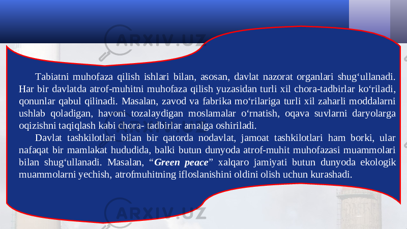 Tabiatni muhofaza qilish ishlari bilan, asosan, davlat nazorat organlari shug‘ullanadi. Har bir davlatda atrof-muhitni muhofaza qilish yuzasidan turli xil chora-tadbirlar ko‘riladi, qonunlar qabul qilinadi. Masalan, zavod va fabrika mo‘rilariga turli xil zaharli moddalarni ushlab qoladigan, havoni tozalaydigan moslamalar o‘rnatish, oqava suvlarni daryolarga oqizishni taqiqlash kabi chora- tadbirlar amalga oshiriladi. Davlat tashkilotlari bilan bir qatorda nodavlat, jamoat tashkilotlari ham borki, ular nafaqat bir mamlakat hududida, balki butun dunyoda atrof-muhit muhofazasi muammolari bilan shug‘ullanadi. Masalan, “ Green peace ” xalqaro jamiyati butun dunyoda ekologik muammolarni yechish, atrofmuhitning ifloslanishini oldini olish uchun kurashadi. 