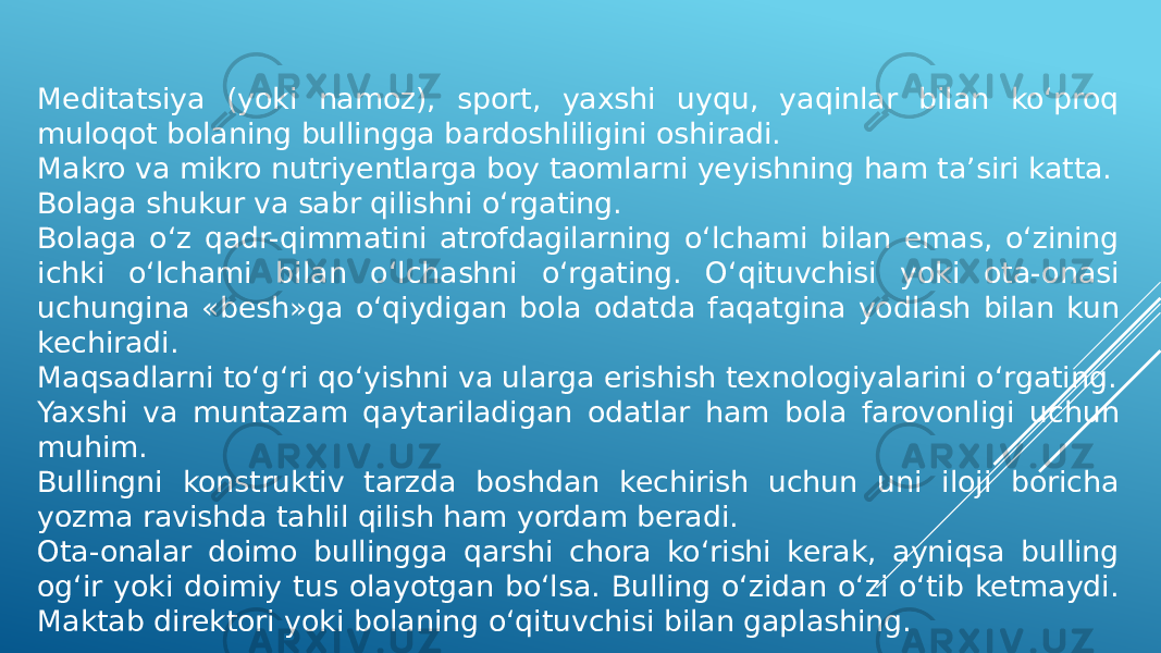 Meditatsiya (yoki namoz), sport, yaxshi uyqu, yaqinlar bilan ko‘proq muloqot bolaning bullingga bardoshliligini oshiradi. Makro va mikro nutriyentlarga boy taomlarni yeyishning ham ta’siri katta. Bolaga shukur va sabr qilishni o‘rgating. Bolaga o‘z qadr-qimmatini atrofdagilarning o‘lchami bilan emas, o‘zining ichki o‘lchami bilan o‘lchashni o‘rgating. O‘qituvchisi yoki ota-onasi uchungina «besh»ga o‘qiydigan bola odatda faqatgina yodlash bilan kun kechiradi. Maqsadlarni to‘g‘ri qo‘yishni va ularga erishish texnologiyalarini o‘rgating. Yaxshi va muntazam qaytariladigan odatlar ham bola farovonligi uchun muhim. Bullingni konstruktiv tarzda boshdan kechirish uchun uni iloji boricha yozma ravishda tahlil qilish ham yordam beradi. Ota-onalar doimo bullingga qarshi chora ko‘rishi kerak, ayniqsa bulling og‘ir yoki doimiy tus olayotgan bo‘lsa. Bulling o‘zidan o‘zi o‘tib ketmaydi. Maktab direktori yoki bolaning o‘qituvchisi bilan gaplashing. 