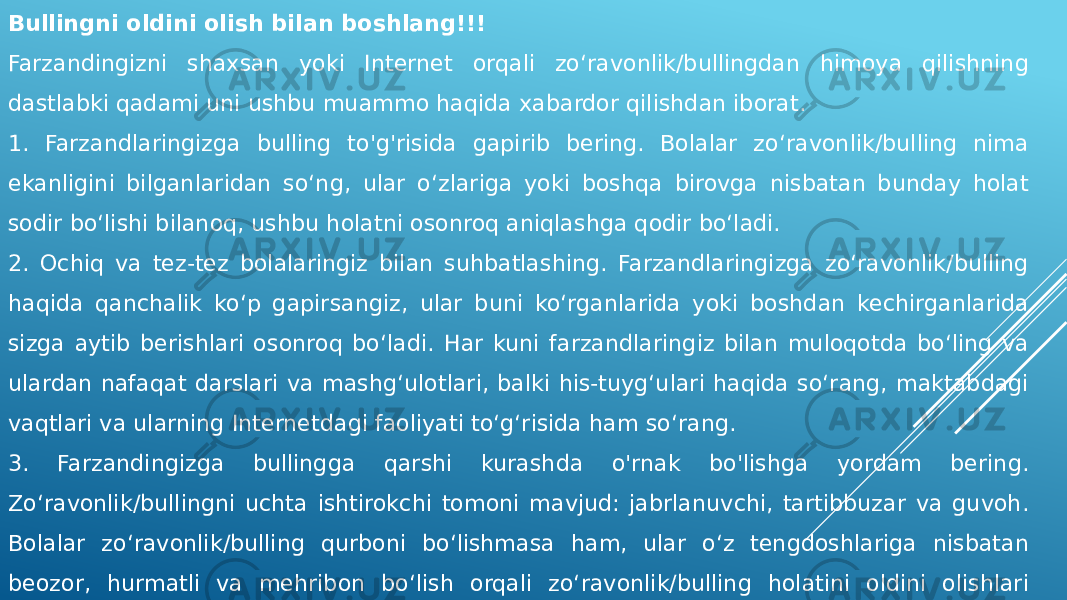 Bullingni oldini olish bilan boshlang!!! Farzandingizni shaxsan yoki Internet orqali zo‘ravonlik/bullingdan himoya qilishning dastlabki qadami uni ushbu muammo haqida xabardor qilishdan iborat. 1. Farzandlaringizga bulling to&#39;g&#39;risida gapirib bering. Bolalar zo‘ravonlik/bulling nima ekanligini bilganlaridan so‘ng, ular o‘zlariga yoki boshqa birovga nisbatan bunday holat sodir bo‘lishi bilanoq, ushbu holatni osonroq aniqlashga qodir bo‘ladi. 2. Ochiq va tez-tez bolalaringiz bilan suhbatlashing. Farzandlaringizga zo‘ravonlik/bulling haqida qanchalik ko‘p gapirsangiz, ular buni ko‘rganlarida yoki boshdan kechirganlarida sizga aytib berishlari osonroq bo‘ladi. Har kuni farzandlaringiz bilan muloqotda bo‘ling va ulardan nafaqat darslari va mashg‘ulotlari, balki his-tuyg‘ulari haqida so‘rang, maktabdagi vaqtlari va ularning Internetdagi faoliyati to‘g‘risida ham so‘rang. 3. Farzandingizga bullingga qarshi kurashda o&#39;rnak bo&#39;lishga yordam bering. Zo‘ravonlik/bullingni uchta ishtirokchi tomoni mavjud: jabrlanuvchi, tartibbuzar va guvoh. Bolalar zo‘ravonlik/bulling qurboni bo‘lishmasa ham, ular o‘z tengdoshlariga nisbatan beozor, hurmatli va mehribon bo‘lish orqali zo‘ravonlik/bulling holatini oldini olishlari mumkin. 