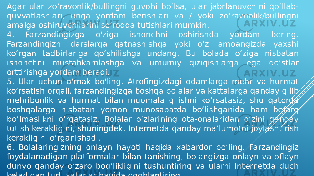 Agar ular zo‘ravonlik/bullingni guvohi bo‘lsa, ular jabrlanuvchini qo‘llab- quvvatlashlari, unga yordam berishlari va / yoki zo‘ravonlik/bullingni amalga oshiruvchilarini so‘roqqa tutishlari mumkin. 4. Farzandingizga o&#39;ziga ishonchni oshirishda yordam bering. Farzandingizni darslarga qatnashishga yoki o‘z jamoangizda yaxshi ko‘rgan tadbirlariga qo‘shilishga undang. Bu bolada o‘ziga nisbatan ishonchni mustahkamlashga va umumiy qiziqishlarga ega do‘stlar orttirishga yordam beradi. 5. Ular uchun o&#39;rnak bo&#39;ling. Atrofingizdagi odamlarga mehr va hurmat ko‘rsatish orqali, farzandingizga boshqa bolalar va kattalarga qanday qilib mehribonlik va hurmat bilan muomala qilishni ko‘rsatasiz, shu qatorda boshqalarga nisbatan yomon munosabatda bo‘lishganida ham befarq bo‘lmaslikni o‘rgatasiz. Bolalar o‘zlarining ota-onalaridan o‘zini qanday tutish kerakligini, shuningdek, Internetda qanday ma’lumotni joylashtirish kerakligini o‘rganishadi. 6. Bolalaringizning onlayn hayoti haqida xabardor bo’ling. Farzandingiz foydalanadigan platformalar bilan tanishing, bolangizga onlayn va oflayn dunyo qanday o‘zaro bog‘likligini tushuntiring va ularni Internetda duch keladigan turli xatarlar haqida ogohlantiring. 