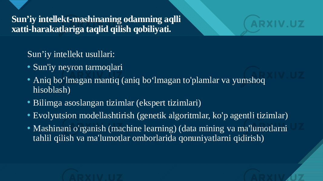 Образец заголовка 7Sun’iy intellekt-mashinaning odamning aqlli xatti-harakatlariga taqlid qilish qobiliyati. Sun’iy intellekt usullari: • Sun&#39;iy neyron tarmoqlari • Aniq bo‘lmagan mantiq (aniq bo‘lmagan to&#39;plamlar va yumshoq hisoblash) • Bilimga asoslangan tizimlar (ekspert tizimlari) • Evolyutsion modellashtirish (genetik algoritmlar, ko&#39;p agentli tizimlar) • Mashinani o&#39;rganish (machine learning) (data mining va ma&#39;lumotlarni tahlil qilish va ma&#39;lumotlar omborlarida qonuniyatlarni qidirish) 