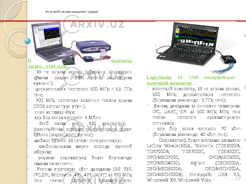 12Мантиқий анализаторларнинг турлари LogicStudio 16. USB интерфейсоли мантиқий анлизатор - мантиқий анлизатор, 16 та кириш канали, 500 МГц дискретизация частотаси (бирлашиш режимида - 1 ГГц гача); - ўлчаш, декодлаш ва сигнални текшириш: I2C, UART, SPI ва 500 МГц МГц гача тактли частотага аралаштирилган сигналлар; - ҳар бир канал хотираси 20 кбит (бирлашиш режимида- 40 кбит гача). Осциллограф билан мослаша олишлик: LeCroy WaveJet300A, Tektronix (TDS1000B, TDS2000B, TDS2000C, TDS3000C, DPO/MSO2000, DPO/MSO3000, DPO/MSO4000), Agilent (DSO5000A, DSO/MSO6000A, DSO/MSO7000A, DSO/MSO7000B). Интерфейс USB 2.0, Windows® XP, Windows® Vista.   ШК (USB) базасида мантиқий анлизатор АКИП - 9104 (1М) - 36 та кириш канали (қўшимча каналларни қўшиш орқали 288 тагача кенгайтриш мумкин ); - дискретизация частотаси 500 МГц / 1,5 ГГц гача; - 200 МГц частотали холатини тахлил қилиш (DDR хотира тури учун ); - ички ва ташқи ёзув; - ҳар бир канал хотираси 1 Мбит; - ёзиб олиш вақти 130 дақиқагача; фронт/қайтиш асосида синхронизация, холат бўйича (юқори, паст, ўртача); - шаблон бўйича 31 сатхли синхронизация; - комбинациялаш шарти асосида юргизиб юбориш; - рақамли осциллограф билан биргаликда ишлаш имконияти; - Узатиш протоколи сўнг декодлаш (RS 232, I2C,SPI, Microwire ,485, 422,UART) ва 200 МГц гача тактли частотага аралаштирилган сигналлар. 