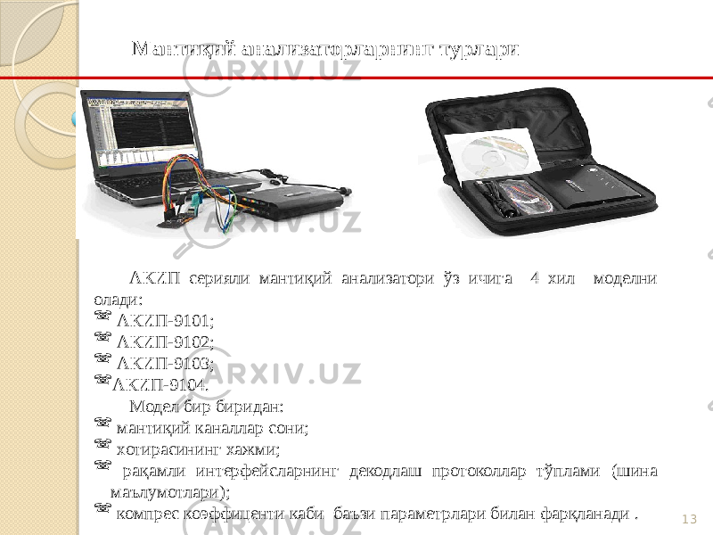 13Мантиқий анализаторларнинг турлари АКИП серияли мантиқий анализатори ўз ичига 4 хил моделни олади:  АКИП-9101;  АКИП-9102;  АКИП-9103;  АКИП-9104. Модел бир биридан:  мантиқий каналлар сони;  хотирасининг хажми;  рақамли интерфейсларнинг декодлаш протоколлар тўплами (шина маълумотлари);  компрес коэффиценти каби баъзи параметрлари билан фарқланади . 